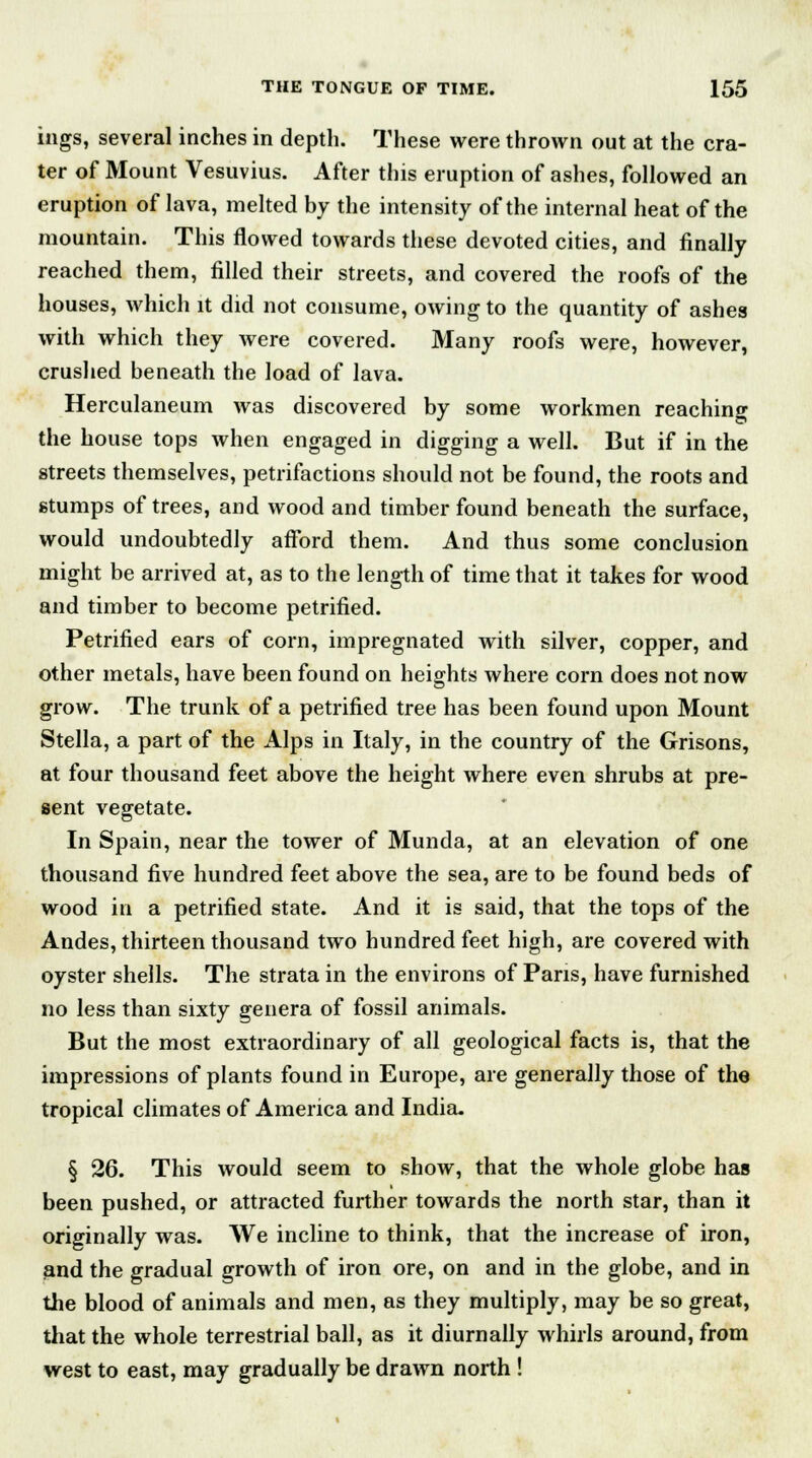ings, several inches in depth. These were thrown out at the cra- ter of Mount Vesuvius. After this eruption of ashes, followed an eruption of lava, melted by the intensity of the internal heat of the mountain. This flowed towards these devoted cities, and finally reached them, filled their streets, and covered the roofs of the houses, which it did not consume, owing to the quantity of ashes with which they were covered. Many roofs were, however, crushed beneath the load of lava. Herculaneum was discovered by some workmen reaching the house tops when engaged in digging a well. But if in the streets themselves, petrifactions should not be found, the roots and stumps of trees, and wood and timber found beneath the surface, would undoubtedly afford them. And thus some conclusion might be arrived at, as to the length of time that it takes for wood and timber to become petrified. Petrified ears of corn, impregnated with silver, copper, and other metals, have been found on heights where corn does not now grow. The trunk of a petrified tree has been found upon Mount Stella, a part of the Alps in Italy, in the country of the Grisons, at four thousand feet above the height where even shrubs at pre- sent vegetate. In Spain, near the tower of Munda, at an elevation of one thousand five hundred feet above the sea, are to be found beds of wood in a petrified state. And it is said, that the tops of the Andes, thirteen thousand two hundred feet high, are covered with oyster shells. The strata in the environs of Pans, have furnished no less than sixty genera of fossil animals. But the most extraordinary of all geological facts is, that the impressions of plants found in Europe, are generally those of the tropical climates of America and India. § 26. This would seem to show, that the whole globe has been pushed, or attracted further towards the north star, than it originally was. We incline to think, that the increase of iron, and the gradual growth of iron ore, on and in the globe, and in the blood of animals and men, as they multiply, may be so great, that the whole terrestrial ball, as it diurnally whirls around, from west to east, may gradually be drawn north !
