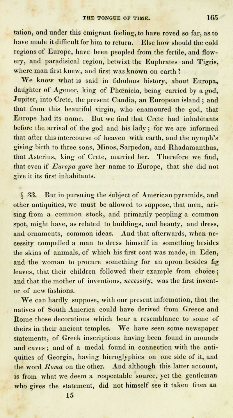 tation, and under this emigrant feeling, to have roved so far, as to have made it difficult for him to return. Else how should the cold regions of Europe, have been peopled from the fertile, and flow- ery, and paradisical region, betwixt the Euphrates and Tigris, where man first knew, and first was known on earth 1 We know what is said in fabulous history, about Europa, daughter of Agenor, king of Phoenicia, being carried by a god, Jupiter, into Crete, the present Candia, an European island ; and that from this beautiful virgin, who enamoured the god, that Europe had its name. But we find that Crete had inhabitants before the arrival of the god and his lady; for we are informed that after this intercourse of heaven with earth, and the nymph's giving birth to three sons, Minos, Sarpedon, and Rhadamanthus, that Asterius, king of Crete, married her. Therefore we find, that even if Europa gave her name to Europe, that she did not give it its first inhabitants. § 33. But in pursuing the subject of American pyramids, and other antiquities, we must be allowed to suppose, that men, ari- sing from a common stock, and primarily peopling a common spot, might have, as related to buildings, and beauty, and dress, and ornaments, common ideas. And that afterwards, when ne- cessity compelled a man to dress himself in something besides the skins of animals, of which his first coat was made, in Eden, and the woman to procure something for an apron besides fig leaves, that their children followed their example from choice; and that the mother of inventions, necessity, was the first invent- or of new fashions. We can hardly suppose, with our present information, that the natives of South America could have derived from Greece and Rome those decorations which bear a resemblance to some of theirs in their ancient temples. We have seen some newspaper statements, of Greek inscriptions having been found in mounds and caves ; and of a medal found in connection with the anti- quities of Georgia, having hieroglyphics on one side of it, and the word Roma on the other. And although this latter account, is from what we deem a respectable source, yet the gentleman who gives the statement, did not himself see it taken from an 15