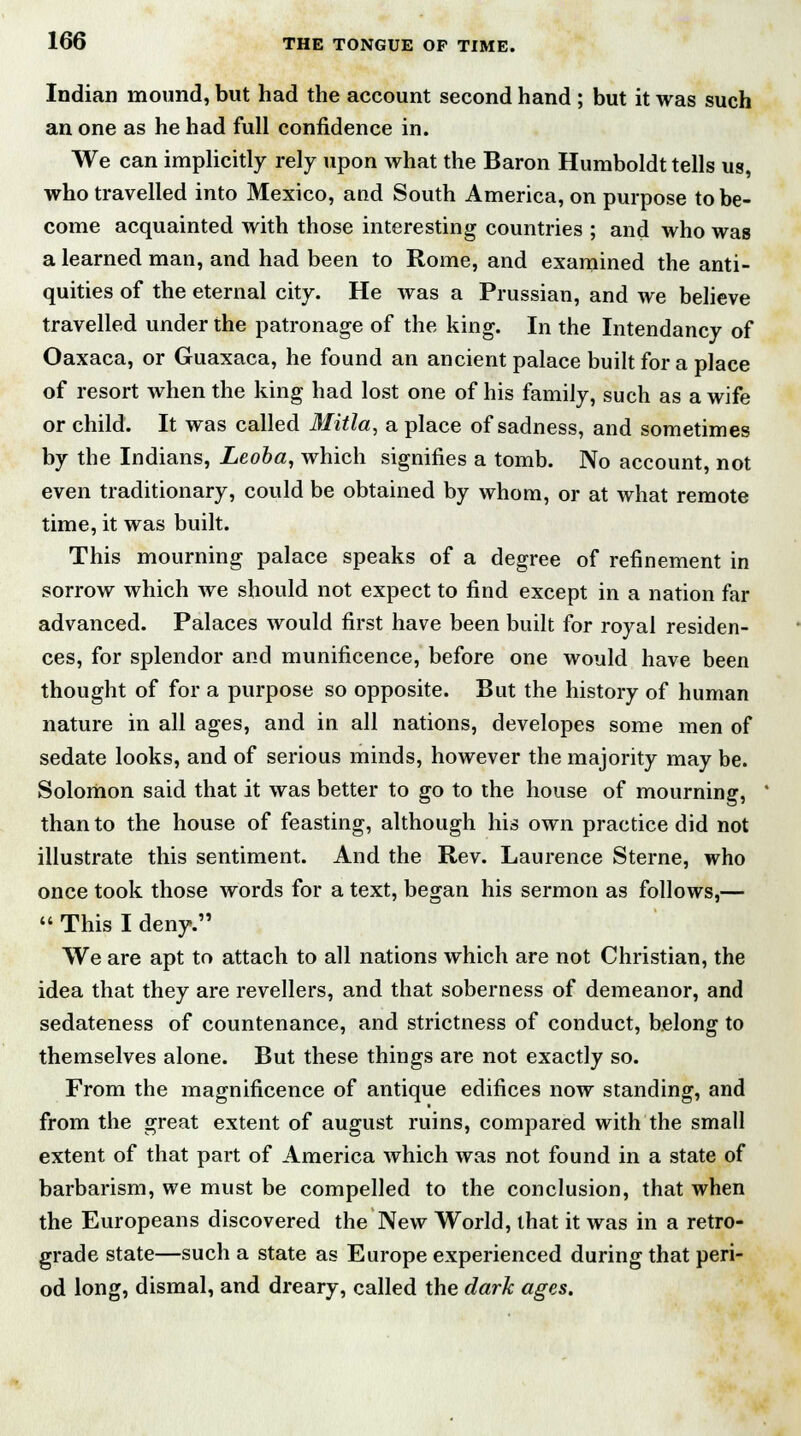 Indian mound, but had the account second hand ; but it was such an one as he had full confidence in. We can implicitly rely upon what the Baron Humboldt tells us, who travelled into Mexico, and South America, on purpose to be- come acquainted with those interesting countries ; and who was a learned man, and had been to Rome, and examined the anti- quities of the eternal city. He was a Prussian, and we believe travelled under the patronage of the king. In the Intendancy of Oaxaca, or Guaxaca, he found an ancient palace built for a place of resort when the king had lost one of his family, such as a wife or child. It was called Mitla, a place of sadness, and sometimes by the Indians, Leoba, which signifies a tomb. No account, not even traditionary, could be obtained by whom, or at what remote time, it was built. This mourning palace speaks of a degree of refinement in sorrow which we should not expect to find except in a nation far advanced. Palaces would first have been built for royal residen- ces, for splendor and munificence, before one would have been thought of for a purpose so opposite. But the history of human nature in all ages, and in all nations, developes some men of sedate looks, and of serious minds, however the majority may be. Solomon said that it was better to go to the house of mourning, than to the house of feasting, although his own practice did not illustrate this sentiment. And the Rev. Laurence Sterne, who once took those words for a text, began his sermon as follows,—  This I deny. We are apt to attach to all nations which are not Christian, the idea that they are revellers, and that soberness of demeanor, and sedateness of countenance, and strictness of conduct, belong to themselves alone. But these things are not exactly so. From the magnificence of antique edifices now standing, and from the great extent of august ruins, compared with the small extent of that part of America which was not found in a state of barbarism, we must be compelled to the conclusion, that when the Europeans discovered the New World, that it was in a retro- grade state—such a state as Europe experienced during that peri- od long, dismal, and dreary, called the dark ages.