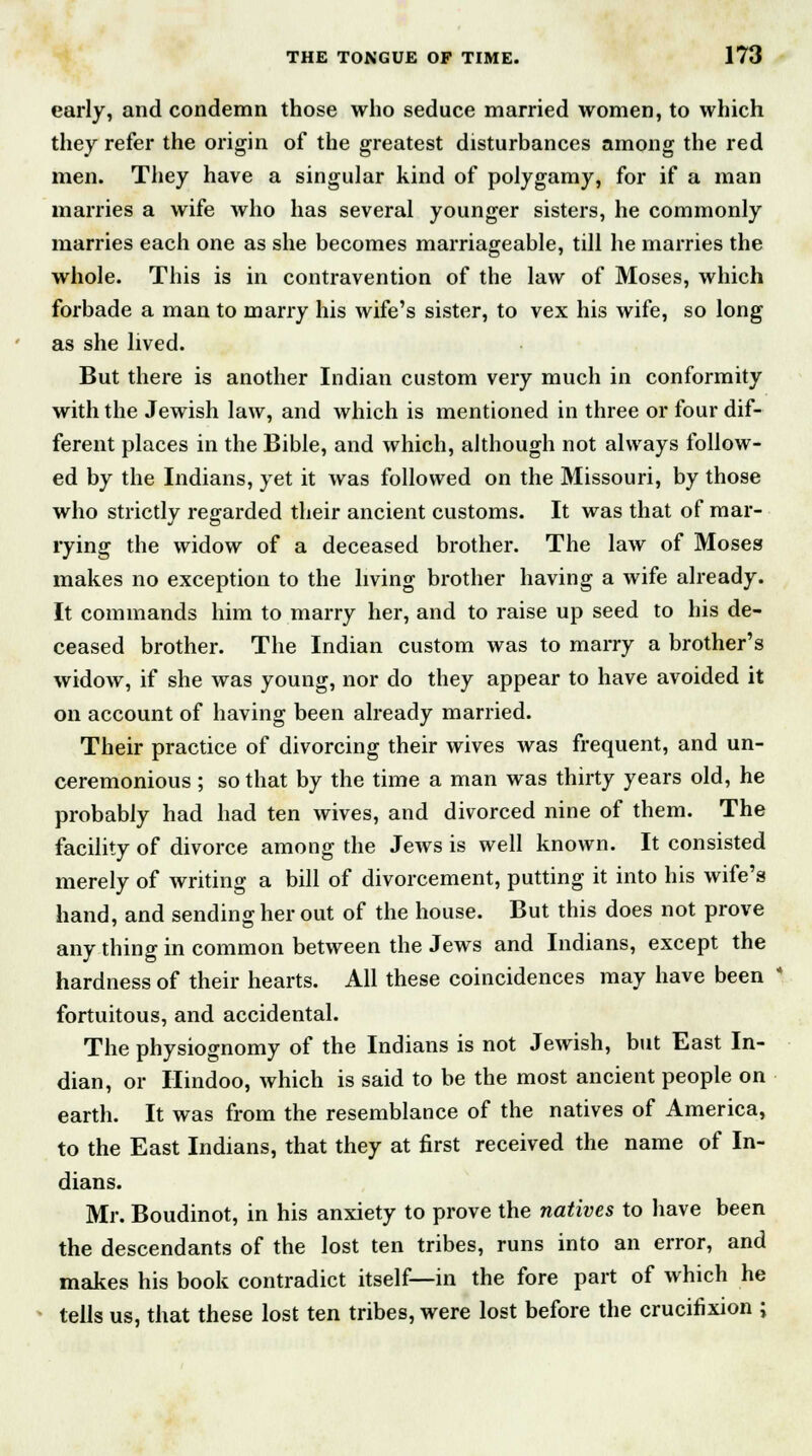 early, and condemn those who seduce married women, to which they refer the origin of the greatest disturbances among the red men. They have a singular kind of polygamy, for if a man marries a wife who has several younger sisters, he commonly marries each one as she becomes marriageable, till he marries the whole. This is in contravention of the law of Moses, which forbade a man to marry his wife's sister, to vex his wife, so long as she lived. But there is another Indian custom very much in conformity with the Jewish law, and which is mentioned in three or four dif- ferent places in the Bible, and which, although not always follow- ed by the Indians, yet it was followed on the Missouri, by those who strictly regarded their ancient customs. It was that of mar- rying the widow of a deceased brother. The law of Moses makes no exception to the living brother having a wife already. It commands him to marry her, and to raise up seed to his de- ceased brother. The Indian custom was to marry a brother's widow, if she was young, nor do they appear to have avoided it on account of having been already married. Their practice of divorcing their wives was frequent, and un- ceremonious ; so that by the time a man was thirty years old, he probably had had ten wives, and divorced nine of them. The facility of divorce among the Jews is well known. It consisted merely of writing a bill of divorcement, putting it into his wife's hand, and sending her out of the house. But this does not prove any thing in common between the Jews and Indians, except the hardness of their hearts. All these coincidences may have been fortuitous, and accidental. The physiognomy of the Indians is not Jewish, but East In- dian, or Hindoo, which is said to be the most ancient people on earth. It was from the resemblance of the natives of America, to the East Indians, that they at first received the name of In- dians. Mr. Boudinot, in his anxiety to prove the natives to have been the descendants of the lost ten tribes, runs into an error, and makes his book contradict itself—in the fore part of which he tells us, that these lost ten tribes, were lost before the crucifixion ;