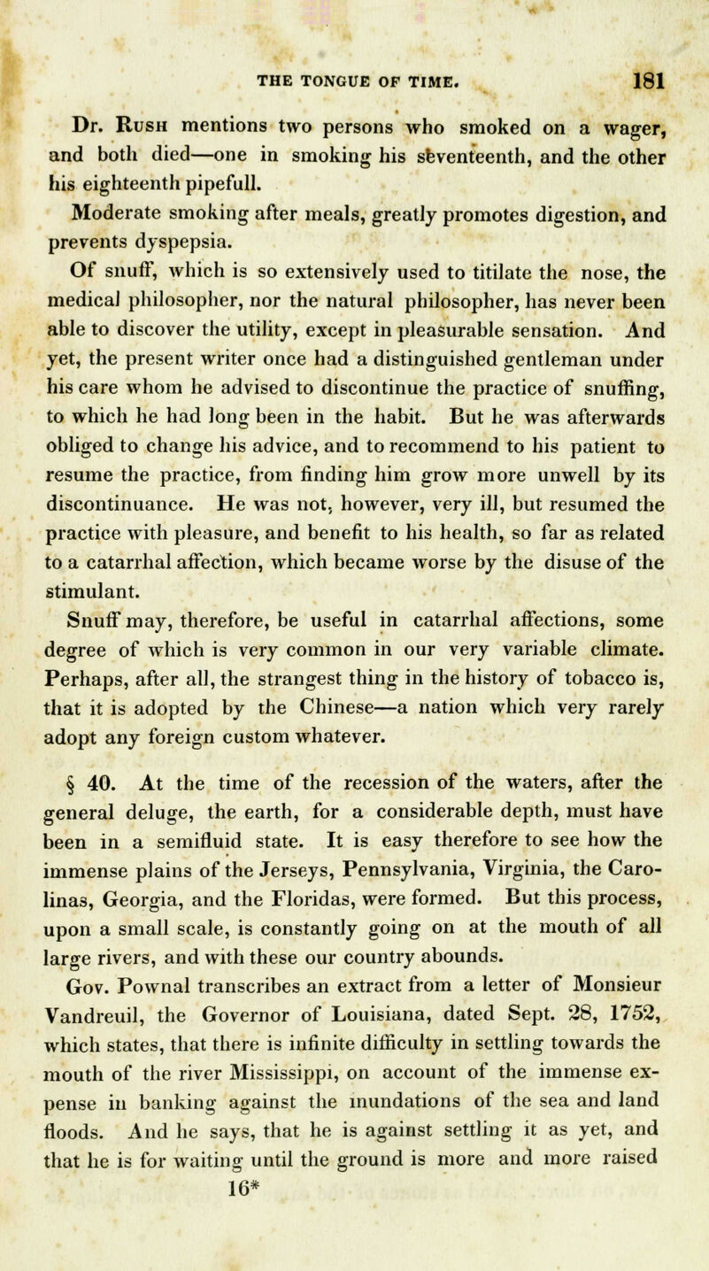 Dr. Rush mentions two persons who smoked on a wager, and both died—one in smoking his seventeenth, and the other his eighteenth pipefull. Moderate smoking after meals, greatly promotes digestion, and prevents dyspepsia. Of snuff, which is so extensively used to titilate the nose, the medical philosopher, nor the natural philosopher, has never been able to discover the utility, except in pleasurable sensation. And yet, the present writer once had a distinguished gentleman under his care whom he advised to discontinue the practice of snuffing, to which he had Jong been in the habit. But he was afterwards obliged to change his advice, and to recommend to his patient to resume the practice, from finding him grow more unwell by its discontinuance. He was not, however, very ill, but resumed the practice with pleasure, and benefit to his health, so far as related to a catarrhal affection, which became worse by the disuse of the stimulant. Snuff may, therefore, be useful in catarrhal affections, some degree of which is very common in our very variable climate. Perhaps, after all, the strangest thing in the history of tobacco is, that it is adopted by the Chinese—a nation which very rarely adopt any foreign custom whatever. § 40. At the time of the recession of the waters, after the general deluge, the earth, for a considerable depth, must have been in a semifluid state. It is easy therefore to see how the immense plains of the Jerseys, Pennsylvania, Virginia, the Caro- lina3, Georgia, and the Floridas, were formed. But this process, upon a small scale, is constantly going on at the mouth of all large rivers, and with these our country abounds. Gov. Pownal transcribes an extract from a letter of Monsieur Vandreuil, the Governor of Louisiana, dated Sept. 28, 1752, which states, that there is infinite difficulty in settling towards the mouth of the river Mississippi, on account of the immense ex- pense in banking against the inundations of the sea and land floods. And he says, that he is against settling it as yet, and that he is for waiting until the ground is more and more raised 16*