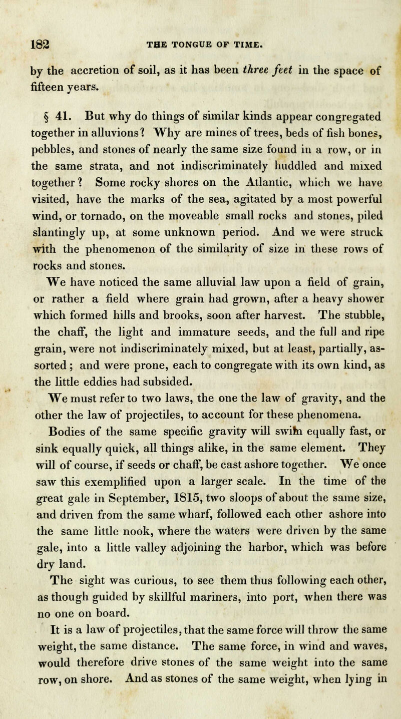 by the accretion of soil, as it has been three feet in the space of fifteen years. § 41. But why do things of similar kinds appear congregated together in alluvions'? Why are mines of trees, beds of fish bones, pebbles, and stones of nearly the same size found in a row, or in the same strata, and not indiscriminately huddled and mixed together? Some rocky shores on the Atlantic, which we have visited, have the marks of the sea, agitated by a most powerful wind, or tornado, on the moveable small rocks and stones, piled slantingly up, at some unknown period. And we were struck with the phenomenon of the similarity of size in these rows of rocks and stones. We have noticed the same alluvial law upon a field of grain, or rather a field where grain had grown, after a heavy shower which formed hills and brooks, soon after harvest. The stubble, the chaff, the light and immature seeds, and the full and ripe grain, were not indiscriminately mixed, but at least, partially, as- sorted ; and were prone, each to congregate with its own kind, as the little eddies had subsided. We must refer to two laws, the one the law of gravity, and the other the law of projectiles, to account for these phenomena. Bodies of the same specific gravity will swim equally fast, or sink equally quick, all things alike, in the same element. They will of course, if seeds or chaff, be cast ashore together. We once saw this exemplified upon a larger scale. In the time of the great gale in September, 1815, two sloops of about the same size, and driven from the same wharf, followed each other ashore into the same little nook, where the waters were driven by the same gale, into a little valley adjoining the harbor, which was before dry land. The sight was curious, to see them thus following each other, as though guided by skillful mariners, into port, when there was no one on board. It is a law of projectiles, that the same force will throw the same weight, the same distance. The same force, in wind and waves, would therefore drive stones of the same weight into the same row, on shore. And as stones of the same weight, when lying in