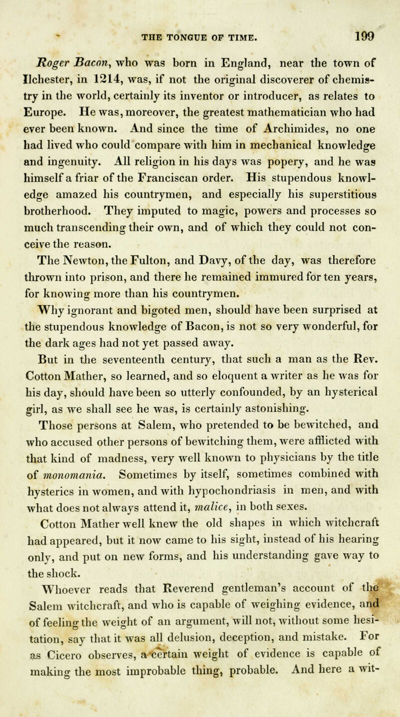 Roger Bacon, who was born in England, near the town of Ilchester, in 1214, was, if not the original discoverer of chemis- try in the world, certainly its inventor or introducer, as relates to Europe. He was, moreover, the greatest mathematician who had ever been known. And since the time of Archimides, no one had lived who could compare with him in mechanical knowledge and ingenuity. All religion in his days was popery, and he was himself a friar of the Franciscan order. His stupendous knowl- edge amazed his countrymen, and especially his superstitious brotherhood. They imputed to magic, powers and processes so much transcending their own, and of which they could not con- ceive the reason. The Newton, the Fulton, and Davy, of the day, was therefore thrown into prison, and there he remained immured for ten years, for knowing more than his countrymen. Why ignorant and bigoted men, should have been surprised at the stupendous knowledge of Bacon, is not so very wonderful, for the dark ages had not yet passed away. But in the seventeenth century, that such a man as the Rev. Cotton Mather, so learned, and so eloquent a writer as he was for his day, should have been so utterly confounded, by an hysterical girl, as we shall see he was, is certainly astonishing. Those persons at Salem, who pretended to be bewitched, and who accused other persons of bewitching them, were afflicted with that kind of madness, very well known to physicians by the title of monomania. Sometimes by itself, sometimes combined with hysterics in women, and with hypochondriasis in men, and with what does not always attend it, malice, in both sexes. Cotton Mather well knew the old shapes in which witchcraft had appeared, but it now came to his sight, instead of his hearing only, and put on new forms, and his understanding gave way to the shock. Whoever reads that Reverend gentleman's account of t Salem witchcraft, and who is capable of weighing evidence, am of feeling the weight of an argument, will not, without some hesi- tation, say that it was all delusion, deception, and mistake. For as Cicero observes, ascertain weight of evidence is capable of making the most improbable thing, probable. And here a wit-