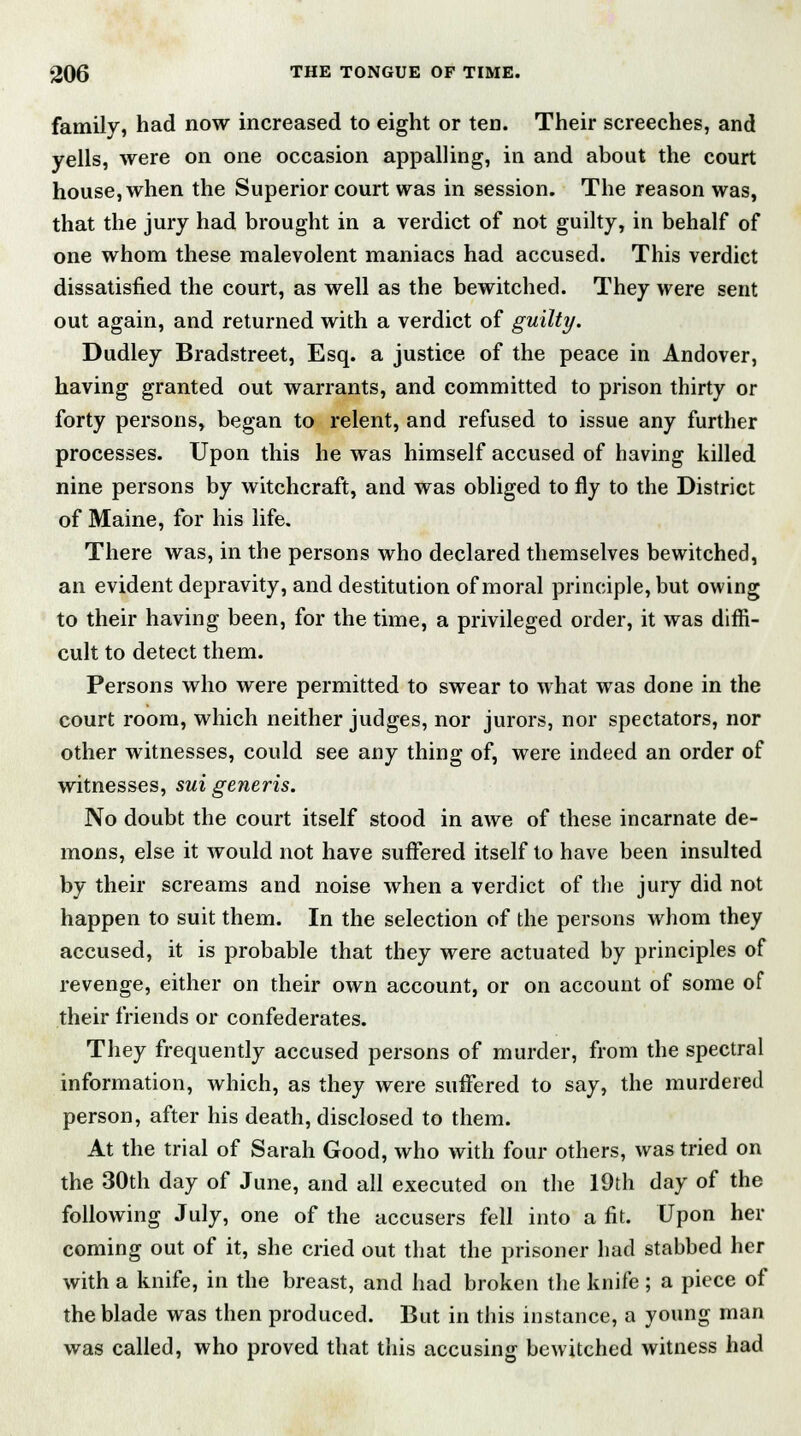 family, had now increased to eight or ten. Their screeches, and yells, were on one occasion appalling, in and about the court house, when the Superior court was in session. The reason was, that the jury had brought in a verdict of not guilty, in behalf of one whom these malevolent maniacs had accused. This verdict dissatisfied the court, as well as the bewitched. They were sent out again, and returned with a verdict of guilty. Dudley Bradstreet, Esq. a justice of the peace in Andover, having granted out warrants, and committed to prison thirty or forty persons, began to relent, and refused to issue any further processes. Upon this he was himself accused of having killed nine persons by witchcraft, and was obliged to fly to the District of Maine, for his life. There was, in the persons who declared themselves bewitched, an evident depravity, and destitution of moral principle, but owing to their having been, for the time, a privileged order, it was dim- cult to detect them. Persons who were permitted to swear to what was done in the court room, which neither judges, nor jurors, nor spectators, nor other witnesses, could see any thing of, were indeed an order of witnesses, sui generis. No doubt the court itself stood in awe of these incarnate de- mons, else it would not have suffered itself to have been insulted by their screams and noise when a verdict of the jury did not happen to suit them. In the selection of the persons whom they accused, it is probable that they were actuated by principles of revenge, either on their own account, or on account of some of their friends or confederates. They frequently accused persons of murder, from the spectral information, which, as they were suffered to say, the murdered person, after his death, disclosed to them. At the trial of Sarah Good, who with four others, was tried on the 30th day of June, and all executed on the 19th day of the following July, one of the accusers fell into a fit. Upon her coming out of it, she cried out that the prisoner had stabbed her with a knife, in the breast, and had broken the knife ; a piece of the blade was then produced. But in this instance, a young man was called, who proved that this accusing bewitched witness had