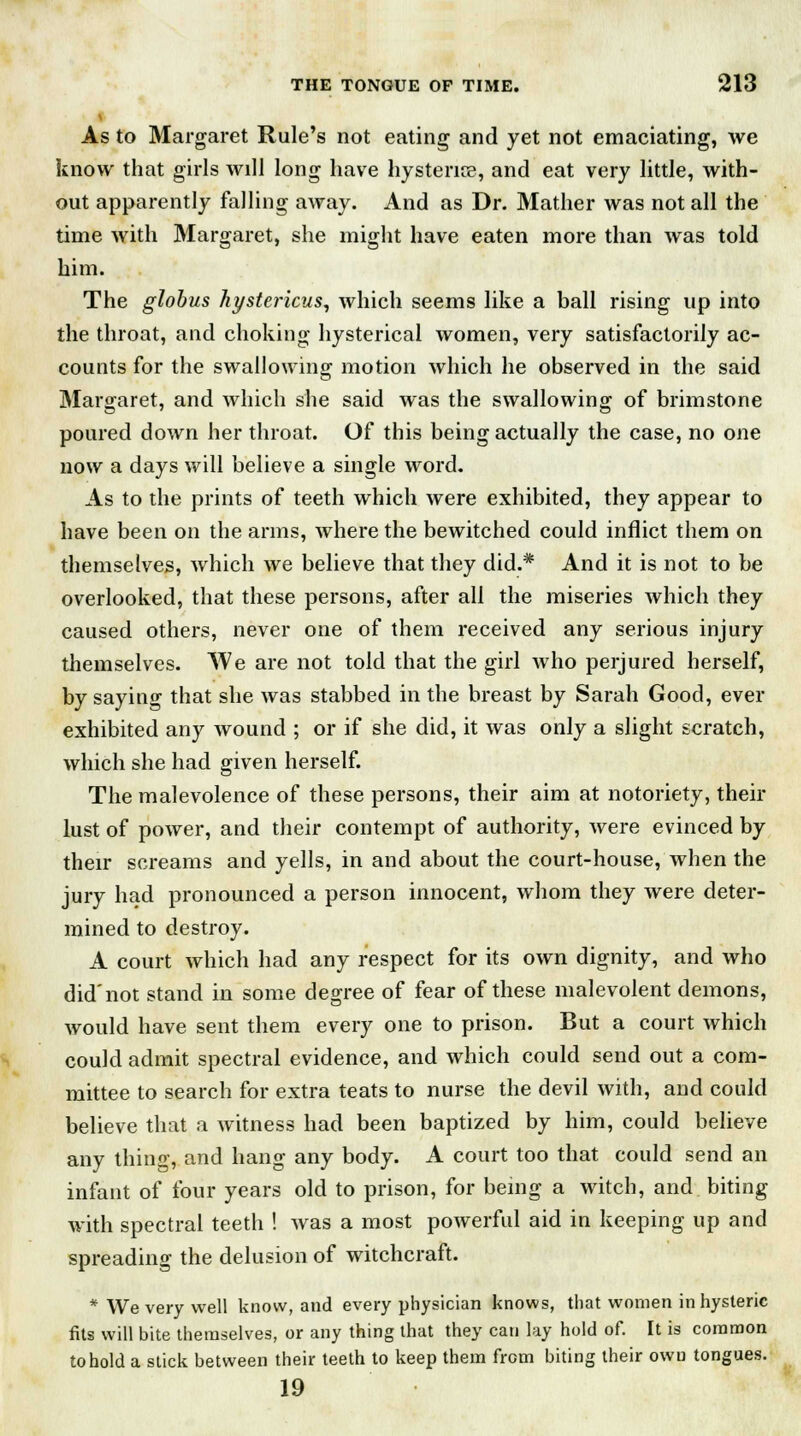 As to Margaret Rule's not eating and yet not emaciating, we know that girls will long have hysterias, and eat very little, with- out apparently falling away. And as Dr. Mather was not all the time with Margaret, she might have eaten more than was told him. The globus hystericus, which seems like a ball rising up into the throat, and choking hysterical women, very satisfactorily ac- counts for the swallowing motion which he observed in the said Margaret, and which she said was the swallowing of brimstone poured down her throat. Of this being actually the case, no one now a days will believe a single word. As to the prints of teeth which were exhibited, they appear to have been on the arms, where the bewitched could inflict them on themselves, which we believe that they did.* And it is not to be overlooked, that these persons, after all the miseries which they caused others, never one of them received any serious injury themselves. We are not told that the girl who perjured herself, by saying that she was stabbed in the breast by Sarah Good, ever exhibited any wound ; or if she did, it was only a slight scratch, which she had given herself. The malevolence of these persons, their aim at notoriety, their lust of power, and their contempt of authority, were evinced by their screams and yells, in and about the court-house, when the jury had pronounced a person innocent, whom they were deter- mined to destroy. A court which had any respect for its own dignity, and who did'not stand in some degree of fear of these malevolent demons, would have sent them every one to prison. But a court which could admit spectral evidence, and which could send out a com- mittee to search for extra teats to nurse the devil with, and could believe that a witness had been baptized by him, could believe any thing, and hang any body. A court too that could send an infant of four years old to prison, for being a witch, and biting with spectral teeth ! Avas a most powerful aid in keeping up and spreading the delusion of witchcraft. * We very well know, and every physician knows, that women in hysteric fits will bite themselves, or any thing that they can lay hold of. It is common to hold a stick between their teeth to keep them from biting their own tongues. 19