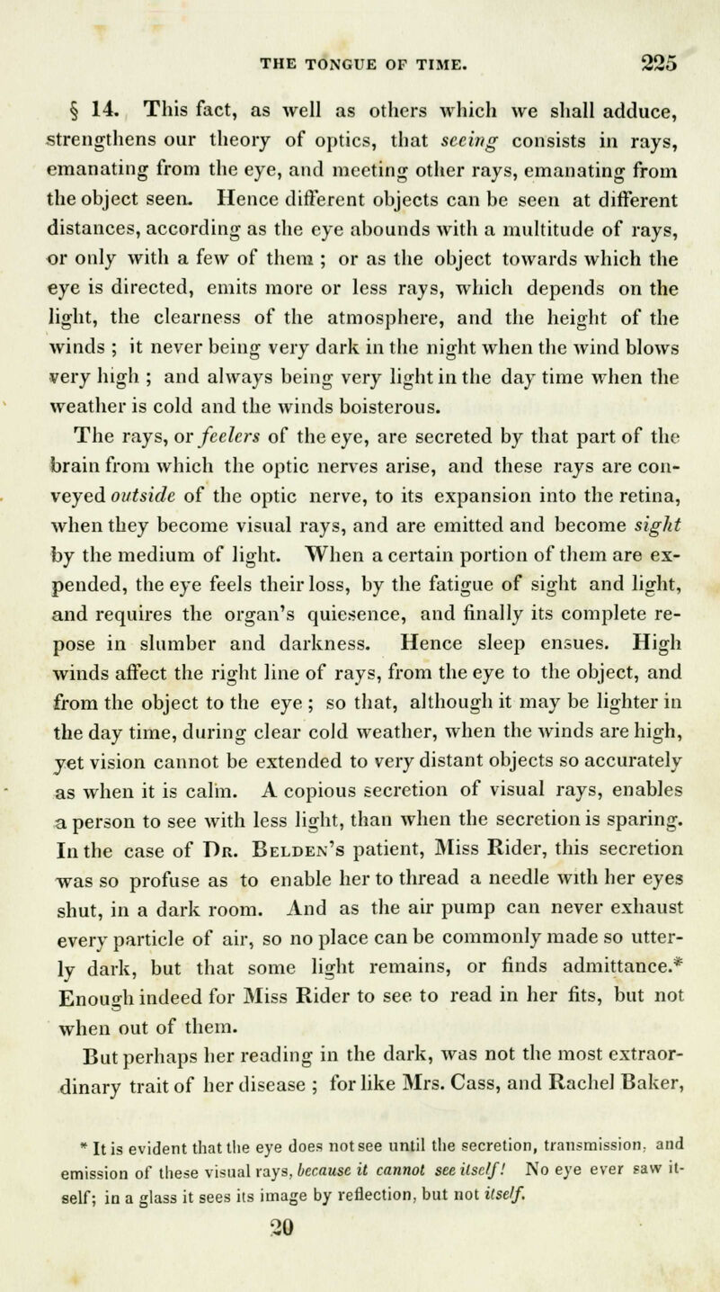 § 14. This fact, as well as others which we shall adduce, strengthens our theory of optics, that seeing consists in rays, emanating from the eye, and meeting other rays, emanating from the object seen. Hence different objects can be seen at different distances, according as the eye abounds with a multitude of rays, or only with a few of them ; or as the object towards which the eye is directed, emits more or less rays, which depends on the light, the clearness of the atmosphere, and the height of the winds ; it never being very dark in the night when the wind blows very high ; and always being very light in the day time when the weather is cold and the winds boisterous. The rays, or feelers of the eye, are secreted by that part of the brain from which the optic nerves arise, and these rays are con- veyed outside of the optic nerve, to its expansion into the retina, when they become visual rays, and are emitted and become sight by the medium of light. When a certain portion of them are ex- pended, the eye feels their loss, by the fatigue of sight and light, and requires the organ's quiesence, and finally its complete re- pose in slumber and darkness. Hence sleep ensues. High winds affect the right line of rays, from the eye to the object, and from the object to the eye ; so that, although it may be lighter in the day time, during clear cold weather, when the winds are high, yet vision cannot be extended to very distant objects so accurately as when it is calin. A copious secretion of visual rays, enables a person to see with less light, than when the secretion is sparing. In the case of Dr. Belden's patient, Miss Rider, this secretion was so profuse as to enable her to thread a needle with her eyes shut, in a dark room. And as the air pump can never exhaust every particle of air, so no place can be commonly made so utter- ly dark, but that some light remains, or finds admittance.* Enough indeed for Miss Rider to see to read in her fits, but not when out of them. But perhaps her reading in the dark, was not the most extraor- dinary trait of her disease ; for like Mrs. Cass, and Rachel Baker, * It is evident that the eye does not see until the secretion, transmission; and emission of these visual rays, because it cannot seeilsclf! No eye ever saw it- self; in a glass it sees its image by reflection, but not itself. 20