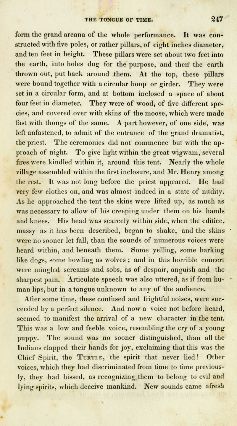 form the grand arcana of the whole performance. It was con- structed with five poles, or rather pillars, of eight inches diameter, and ten feet in height. These pillars were set about two feet into the earth, into holes dug for the purpose, and then the earth thrown out, put back around them. At the top, these pillars were bound together with a circular hoop or girder. They were set in a circular form, and at bottom inclosed a space of about four feet in diameter. They were of wood, of five different spe- cies, and covered over with skins of the moose, which were made fast with thongs of the same. A part however, of one side', was left unfastened, to admit of the entrance of the grand dramatist, the priest. The ceremonies did not commence but with the ap- proach of night. To give light within the great wigwam, several fires were kindled within it, around this tent. Nearly the whole village assembled within the first inclosure, and Mr. Henry among the rest. It was not long before the priest appeared. He had very few clothes on, and was almost indeed in a state of nudity. As he approached the tent the skins were lifted up, as much as was necessary to allow of his creeping under them on his hands and knees. His head was scarcely within side, when the edifice, massy as it has been described, began to shake, and the skins were no sooner let fall, than the sounds of numerous voices were heard within, and beneath them. Some yelling, some barking like dogs, some howling as wolves ; and in this horrible concert were mingled screams and sobs, as of despair, anguish and the sharpest pain. Articulate speech was also uttered, as if from hu- man lips, but in a tongue unknown to any of the audience. After some time, these confused and frightful noises, were suc- ceeded by a perfect silence. And now a voice not before heard, seemed to manifest the arrival of a new character in the tent. This was a low and feeble voice, resembling the cry of a young puppy. The sound was no sooner distinguished, than all the Indians clapped their hands for joy, exclaiming that this was the Chief Spirit, the Turtle, the spirit that never lied! Other voices, which they had discriminated from time to time previous- ly, they had hissed, as recognizing them to belong to evil and lying spirits, which deceive mankind. New sounds came afresh