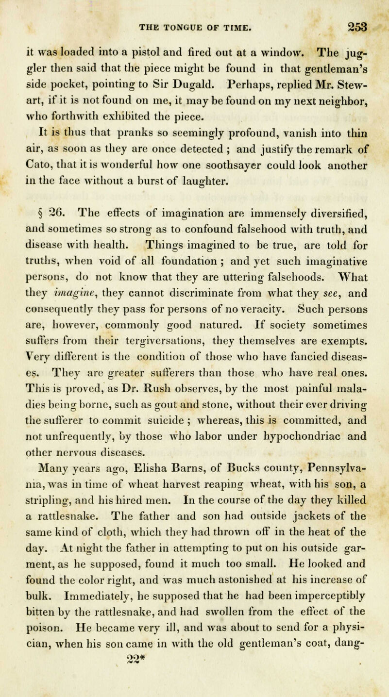 it was loaded into a pistol and fired out at a window. The jug- gler then said that the piece might be found in that gentleman's side pocket, pointing to Sir Dugald. Perhaps, replied Mr. Stew- art, if it is not found on me, it may be found on my next neighbor, who forthwith exhibited the piece. It is thus that pranks so seemingly profound, vanish into thin air, as soon as they are once detected ; and justify the remark of Cato, that it is wonderful how one soothsayer could look another in the face without a burst of laughter. § 26. The effects of imagination are immensely diversified, and sometimes so strong as to confound falsehood with truth, and disease with health. Things imagined to be true, are told for truths, when void of all foundation ; and yet such imaginative persons, do not know that they are uttering falsehoods. What they imagine, they cannot discriminate from what they see, and consequently they pass for persons of no veracity. Such persons are, however, commonly good natured. If society sometimes suffers from their tergiversations, they themselves are exempts. Very different is the condition of those who have fancied diseas- es. They are greater sufferers than those who have real ones. This is proved, as Dr. Rush observes, by the most painful mala- dies being borne, such as gout and stone, without their ever driving the sufferer to commit suicide ; whereas, this is committed, and not unfrequently, by those who labor under hypochondriac and other nervous diseases. Many years ago, Elisha Barns, of Bucks county, Pennsylva- nia, was in time of wheat harvest reaping wheat, with his son, a stripling, and his hired men. In the course of the day they killed a rattlesnake. The father and son had outside jackets of the same kind of cloth, which they had thrown off in the heat of the day. At night the father in attempting to put on his outside gar- ment, as he supposed, found it much too small. He looked and found the color right, and was much astonished at his increase of bulk. Immediately, he supposed that he had been imperceptibly bitten by the rattlesnake, and had swollen from the effect of the poison. He became very ill, and was about to send for a physi- cian, when his son came in with the old gentleman's coat, dang- 22*