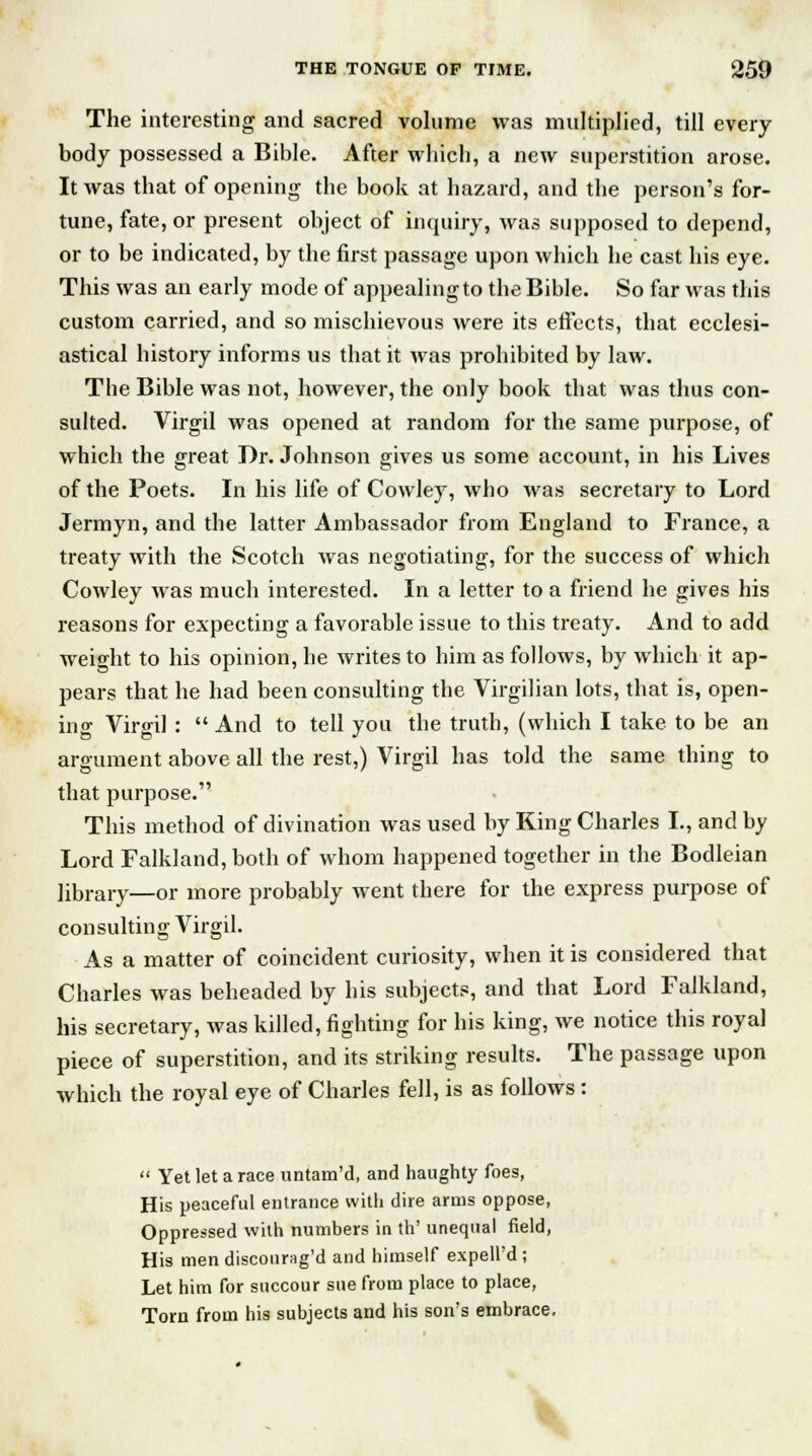 The interesting and sacred volume was multiplied, till every body possessed a Bible. After which, a new superstition arose. It was that of opening the book at hazard, and the person's for- tune, fate, or present object of inquiry, was supposed to depend, or to be indicated, by the first passage upon which he cast his eye. This was an early mode of appealing to the Bible. So far was this custom carried, and so mischievous were its effects, that ecclesi- astical history informs us that it was prohibited by law. The Bible was not, however, the only book that was thus con- sulted. Virgil was opened at random for the same purpose, of which the great Dr. Johnson gives us some account, in his Lives of the Poets. In his life of Cowley, who was secretary to Lord Jermyn, and the latter Ambassador from England to France, a treaty with the Scotch was negotiating, for the success of which Cowley was much interested. In a letter to a friend he gives his reasons for expecting a favorable issue to this treaty. And to add weight to his opinion, he writes to him as follows, by which it ap- pears that he had been consulting the Virgilian lots, that is, open- ing Virgil :  And to tell you the truth, (which I take to be an argument above all the rest,) Virgil has told the same thing to that purpose. This method of divination was used by King Charles I., and by Lord Falkland, both of whom happened together in the Bodleian library—or more probably went there for the express purpose of consulting Virgil. As a matter of coincident curiosity, when it is considered that Charles was beheaded by his subjects, and that Lord Falkland, his secretary, was killed, fighting for his king, we notice this royal piece of superstition, and its striking results. The passage upon which the royal eye of Charles fell, is as follows :  Yet let a race untam'd, and haughty foes, His peaceful entrance with dire arms oppose, Oppressed with numbers in th' unequal field, His men disconrag'd and himself expell'd ; Let him for succour sue from place to place, Torn from his subjects and his son's embrace.