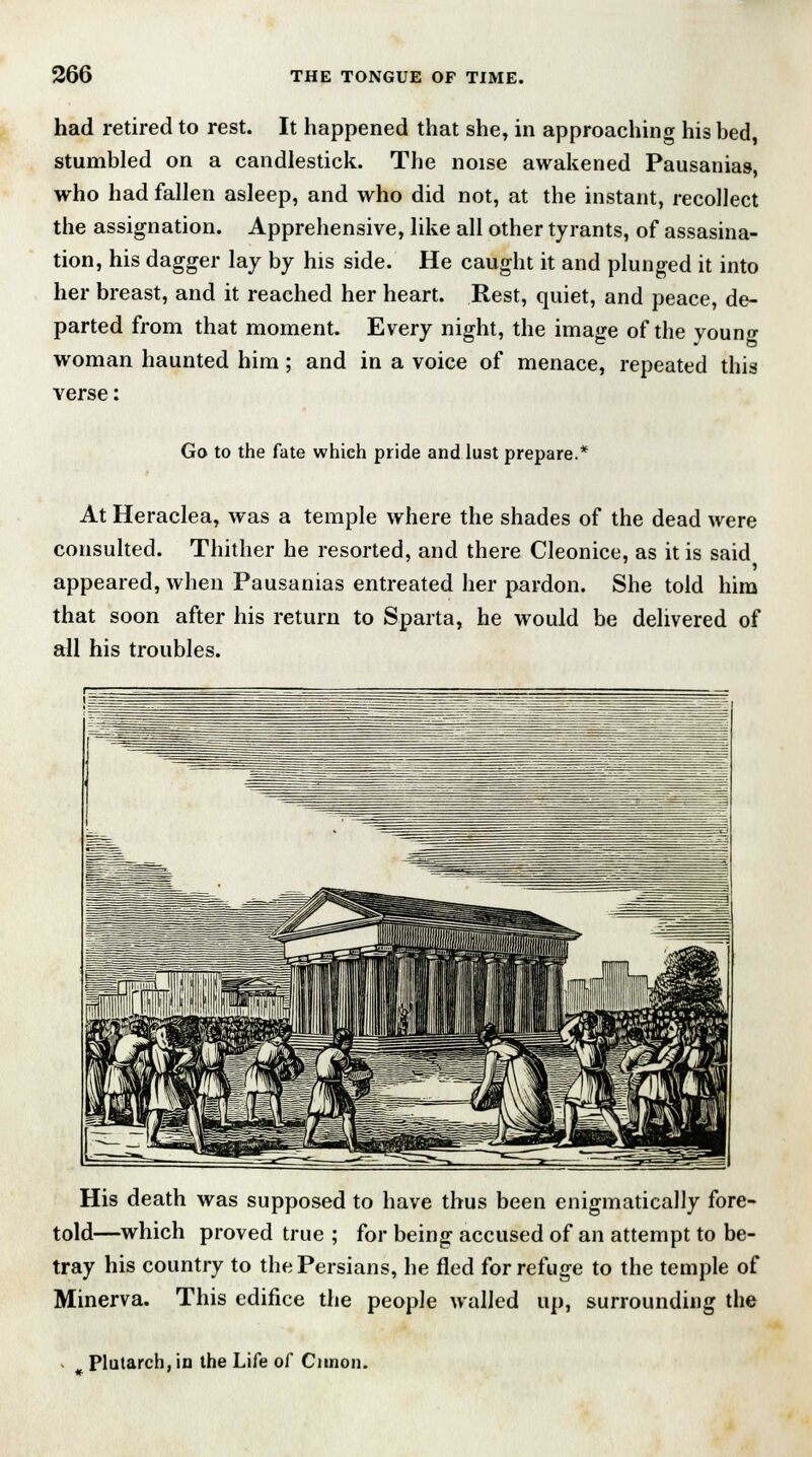 had retired to rest. It happened that she, in approaching his bed, stumbled on a candlestick. The noise awakened Pausanias, who had fallen asleep, and who did not, at the instant, recollect the assignation. Apprehensive, like all other tyrants, of assasina- tion, his dagger lay by his side. He caught it and plunged it into her breast, and it reached her heart. Rest, quiet, and peace, de- parted from that moment. Every night, the image of the young woman haunted him; and in a voice of menace, repeated this verse: Go to the fate which pride and lust prepare.* At Heraclea, was a temple where the shades of the dead were consulted. Thither he resorted, and there Cleonice, as it is said appeared, when Pausanias entreated her pardon. She told him that soon after his return to Sparta, he would be delivered of all his troubles. His death was supposed to have thus been enigmatically fore- told—which proved true ; for being accused of an attempt to be- tray his country to the Persians, he fled for refuge to the temple of Minerva. This edifice the people walled up, surrounding the Plutarch, in the Life of Cunon.