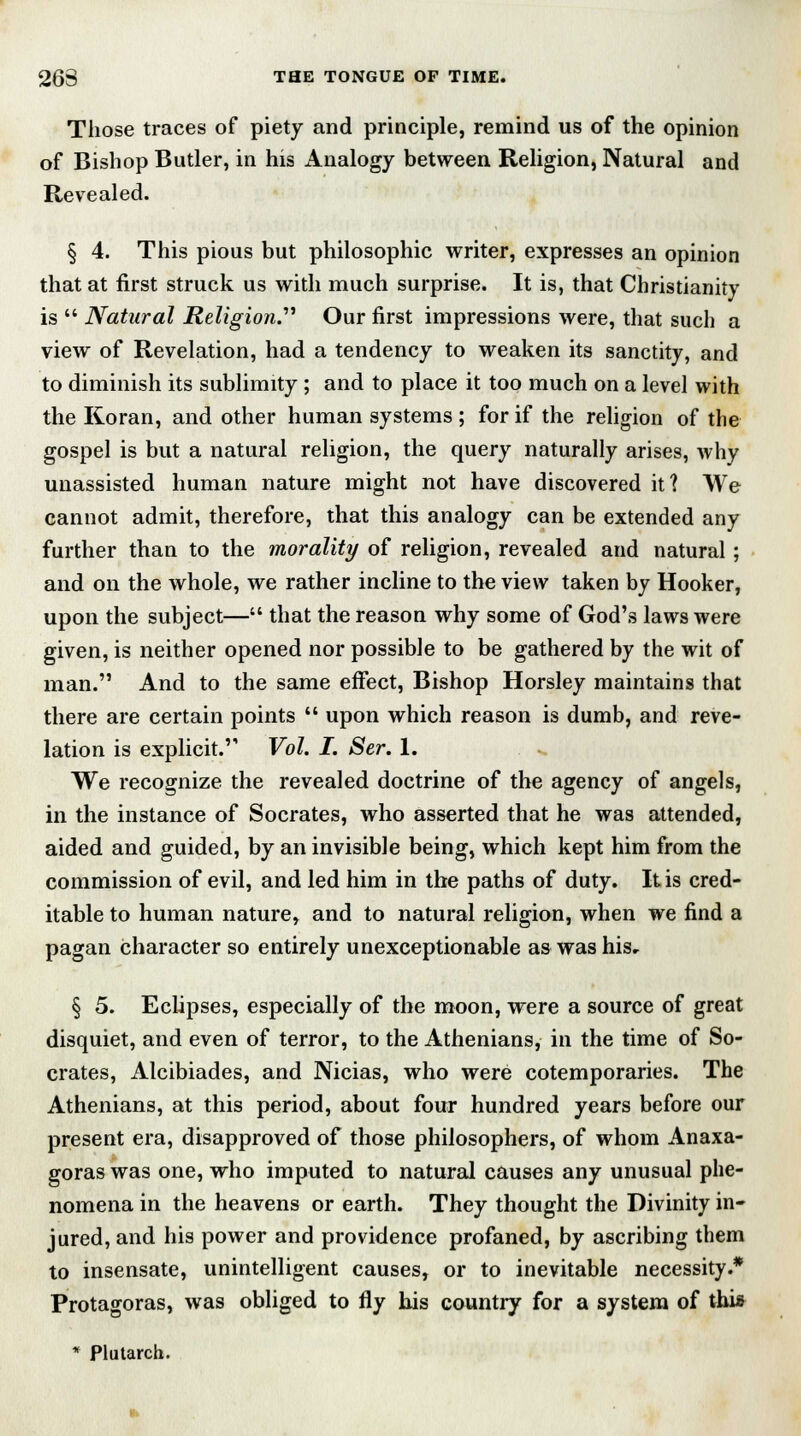 Those traces of piety and principle, remind us of the opinion of Bishop Butler, in his Analogy between Religion, Natural and Revealed. § 4. This pious but philosophic writer, expresses an opinion that at first struck us with much surprise. It is, that Christianity is  Natural Religion. Our first impressions were, that such a view of Revelation, had a tendency to weaken its sanctity, and to diminish its sublimity; and to place it too much on a level with the Koran, and other human systems ; for if the religion of the gospel is but a natural religion, the query naturally arises, why unassisted human nature might not have discovered it? We cannot admit, therefore, that this analogy can be extended any further than to the morality of religion, revealed and natural; and on the whole, we rather incline to the view taken by Hooker, upon the subject— that the reason why some of God's laws were given, is neither opened nor possible to be gathered by the wit of man. And to the same effect, Bishop Horsley maintains that there are certain points  upon which reason is dumb, and reve- lation is explicit. Vol. I. Ser. 1. We recognize the revealed doctrine of the agency of angels, in the instance of Socrates, who asserted that he was attended, aided and guided, by an invisible being, which kept him from the commission of evil, and led him in the paths of duty. It is cred- itable to human nature, and to natural religion, when we find a pagan character so entirely unexceptionable as was his, § 5. Eclipses, especially of the moon, were a source of great disquiet, and even of terror, to the Athenians, in the time of So- crates, Alcibiades, and Nicias, who were cotemporaries. The Athenians, at this period, about four hundred years before our present era, disapproved of those philosophers, of whom Anaxa- goras was one, who imputed to natural causes any unusual phe- nomena in the heavens or earth. They thought the Divinity in- jured, and his power and providence profaned, by ascribing them to insensate, unintelligent causes, or to inevitable necessity.4* Protagoras, was obliged to fly his country for a system of this * Plutarch.