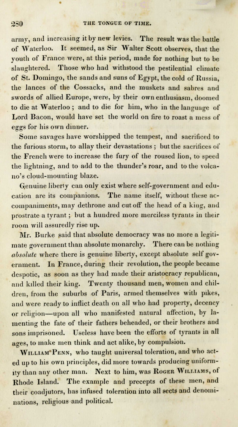 army, and increasing it by new levies. The result was the battle of Waterloo. It seemed, as Sir Walter Scott observes, that the youth of France were, at this period, made for nothing but to be slaughtered. Those who had withstood the pestilential climate of St. Domingo, the sands and suns of Egypt, the cold of Russia, the lances of the Cossacks, and the muskets and sabres and swords of allied Europe, were, by their own enthusiasm, doomed to die at Waterloo ; and to die for him, who in the language of Lord Bacon, would have set the world on fire to roast a mess of eggs for his own dinner. Some savages have worshipped the tempest, and sacrificed to the furious storm, to allay their devastations ; but the sacrifices of the French were to increase the fury of the roused lion, to speed the lightning, and to add to the thunder's roar, and to the volca- no's cloud-mounting blaze. Qenuine liberty can only exist where self-government and edu- cation are its companions. The name itself, without these ac- companiments, may dethrone and cutoff the head of a king, and prostrate a tyrant; but a hundred more merciless tyrants in their room will assuredly rise up. Mr. Burke said that absolute democracy was no more a legiti- mate government than absolute monarchy. There can be nothing absolute where there is genuine liberty, except absolute self gov- ernment. In France, during their revolution, the people became despotic, as soon as they had made their aristocracy republican, and killed their king. Twenty thousand men, women and chil- dren, from the suburbs of Paris, armed themselves with pikes, and were ready to inflict death on all who had property, decency or religion—upon all who manifested natural affection, by la- menting the fate of their fathers beheaded, or their brothers and sons imprisoned. Useless have been the efforts of tyrants in all a^es, to make men think and act alike, by compulsion. William-Penn, who taught universal toleration, and who act- ed up to his own principles, did more towards producing uniform- ity than any other man. Next to him, was Roger Williams, of Rhode Island. The example and precepts of these men, and their coadjutors, has infused toleration into all sects and denomi- nations, religious and political.