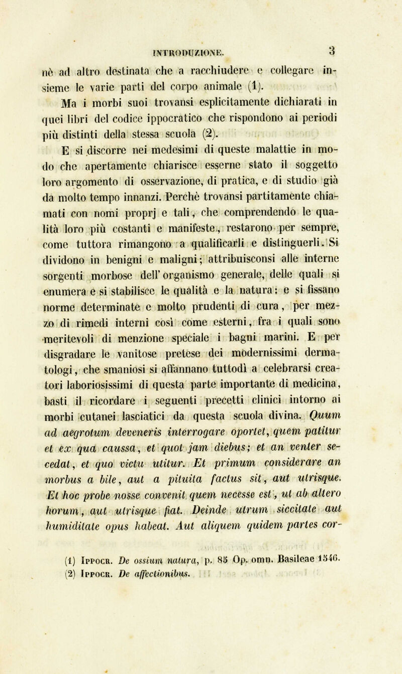 né ad altro destinata che a racchiudere e collegare in- sieme le varie parti del corpo animale (1). Ma i morbi suoi tro\ansi esplicitamente dichiarati in quei libri del codice ippocratico che rispondono ai periodi più distinti della stessa scuola (2). E si discorre nei medesimi di queste malattie in mo- do che apertamente chiarisce esserne stato il soggetto loro argomento di osservazione, di pratica, e di studio già da molto tempo innanzi. Perchè trovansi partitamente chia- mati con nomi proprj e tali, che comprendendo le qua- lità loro più costanti e manifeste., restarono per sempre, come tuttora rimangono a qualificarli e distinguerli. Si dividono in benigni e maligni; attribuisconsi alle interne sorgenti morbose dell'organismo generale, delle quali si enumera e si stabilisce le qualità e la natura : e si fissano norme determinate e molto prudenti di cura, per mez- zo di rimedi interni così come esterni, fra i quali sono •meritevoli di menzione speciale i bagni marini. E per disgradare le vanitose pretese dei modernissimi derma- tologi , che smaniosi si affannano tuttodì a celebrarsi crea- tori laboriosissimi di questa parte importante di medicina, basti il ricordare i seguenti precetti clinici intorno ai morbi cutanei lasciatici da questa scuola divina. Quum ad aegrotum deveneris interrogare oportet, quem patitur et ex qua caussa, et quot jam dìebus; et an venter se- cedat, et quo victu utitur. Et primum considerare an morbus a bile, aut a pituita factus sit, aut utrisque. Et hoc probe nosse conventi quem necesse est, ut ab altero Iwrum, aut utrisque fiat. Deinde utrum siccitate aut humiditate opus habeat. Aut aliquem quidem partes cor- (1) Ippocr. De ossiim natura, p. 85 Op. oran. Basileae 1546. (2) Ippocr. De a(feclionibu$.