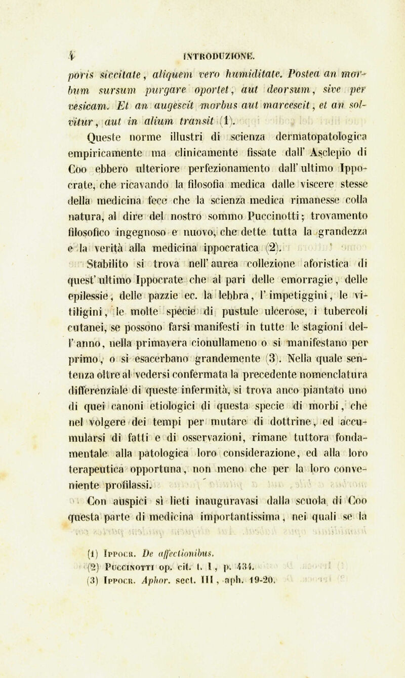 % LXTRODtlZfONH. poris meritate, aliquem vero humiditate. Posteci an man* bum sursum purgare oportet, aut deorsum, sive per vesicam. Et an augescit morbus aut marcescit \ et an sol- vitur, aut in alium transitai). Queste norme illustri di scienza dermatopatologica empiricamente ma clinicamente fissate dall' Asclepio di Coo ebbero ulteriore perfezionamento dall'ultimo Ippo- crate, che ricavando la filosofia medica dalle viscere stesse della medicina fece che la scienza medica rimanesse colla natura, al dire del nostro sommo Puccinotti ; trovamento filosofico ingegnoso e nuovo, che dette tutta la grandezza e la verità alla medicina ippocratica (2). Stabilito si trova nell'aurea collezione aforistica di quest' ultimo Ippocrate che al pari delle emorragie, delle epilessie \ delle pazzie ec. la lebbra, l'impetiggini, le vi- tiligini, le molte specie di pustule ulcerose, i tubercoli cutanei, se possono farsi manifesti in tutte le stagioni del- l' anno, nella primavera cionullameno o si manifestano per primo, o si esacerbano grandemente (3). Nella quale sen- tenza oltre al vedersi confermata la precedente nomenclatura differenziale di queste infermità, si trova anco piantato uno di quei canoni etiologici di questa specie di morbi, che nel volgere dei tempi per mutare di dottrine, ed accu- mularsi di fatti e di osservazioni, rimane tuttora fonda- mentale alla patologica loro considerazione, ed alla loro terapeutica opportuna, non meno che per la loro conve- niente profilassi. Con auspici sì lieti inauguravasi dalla scuola di Coo questa parte di medicina importantissima, nei quali se la (1) Ippocr. De affeclìonibus, (2) Puccinotti op. e il. t. 1, p. 484*