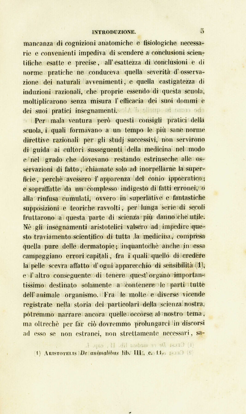 mancanza di cognizioni anatomiche e fisiologiche necessa- rie e convenienti impediva di scendere a conclusioni scien- tifiche esatte e precise, all'esattezza di conclusioni e di norme pratiche ne conduceva quella severità d'osserva- zione dei naturali avvenimenti, e quella castigatezza di induzioni razionali, che proprie essendo di questa scuola, moltiplicarono senza misura l'efficacia dei suoi dommi e dei suoi pratici insegnamenti. Per mala ventura però questi consigli pratici della scuola, i quali formavano a un tempo le più sane norme direttive razionali per gli studj successivi, non servirono di guida ai cultori susseguenti della medicina nel modo e nel grado che dovevano restando estrinseche alle os- servazioni di fatto, chiamate solo ad inorpellarne la super- ficie, perchè avessero l'apparenza del conio ippocratico; e sopraffatte da un complesso indigesto di fatti erronei, o alla rinfusa cumulati, ovvero in superlative e fantastiche supposizioni e teoriche ravvolti, per lunga serie di secoli fruttarono a questa parte di scienza più danno che utile. Né gli insegnamenti aristotelici valsero ad impedire que- sto traviamento.scientifico di tutta la medicina, compresa quella pure delle dermatopie; inquantochè anche in essa campeggiano errori capitali, fra i quali; quello di credere la pelle scevra affatto d'ogni apparecchio di sensibilità (1), e l'altro conseguente di tenere quest'organo importan- tissimo destinato solamente a contenere le parti tutte dell'animale organismo. Fra le molte e diverse vicende registrate nella storia dei particolari della scienza nostra, potremmo narrare ancora quelle occorse al nostro tema, ma oltreché per far ciò dovremmo prolungarci in discorsi ad esso se non estranei, non strettamente necessari, sa-