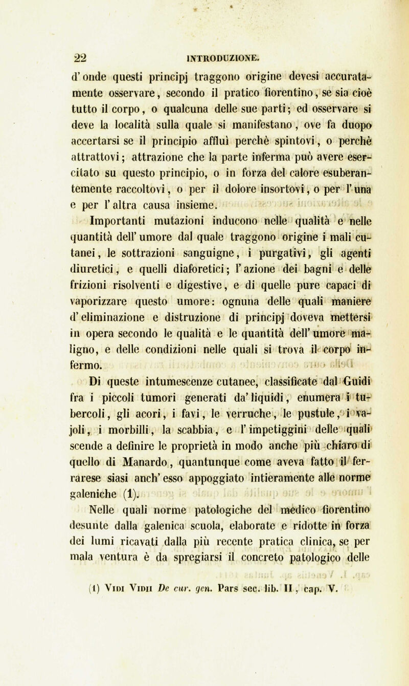 d'onde questi principj traggono origine devesi accurata- mente osservare, secondo il pratico fiorentino, se sia cioè tutto il corpo, o qualcuna delle sue parti ; ed osservare si deve la località sulla quale si manifestano, ove fa duopo accertarsi se il principio affluì perchè spintovi, o perchè attrattovi ; attrazione che la parte inferma può avere eser- citato su questo principio, o in forza del calore esuberan- temente raccoltovi, o per il dolore insortovi, o per l'una e per l'altra causa insieme. Importanti mutazioni inducono nelle qualità e nelle quantità dell' umore dal quale traggono origine i mali cu- tanei , le sottrazioni sanguigne, i purgativi, gli agenti diuretici, e quelli diaforetici ; ì azione dei bagni e delle frizioni risolventi e digestive, e di quelle pure capaci di vaporizzare questo umore: ognuna delle quali maniere d'eliminazione e distruzione di principj doveva mettersi in opera secondo le qualità e le quantità dell'umore ma- ligno, e delle condizioni nelle quali si trova il corpo in- fermo. Di queste intumescenze cutanee, classificate dal Guidi fra i piccoli tumori generati da'liquidi, enumera i tu- bercoli, gli acori, i favi, le verruche, le pustule, i va- joli, i morbilli, la scabbia, e l'impetiggini delle quali scende a definire le proprietà in modo anche più chiaro di quello di Manardo, quantunque come aveva fatto il fer- rarese siasi anch' esso appoggiato intieramente alle norme galeniche (1). Nelle quali norme patologiche del medico fiorentino desunte dalla galenica scuola, elaborate e ridotte in forza dei lumi ricavati dalla più recente pratica clinica, se per mala ventura è da spregiarsi il concreto patologico delle (1) Vidi Vidii De cur. gen. Pars sec. lib. II, cap. V.