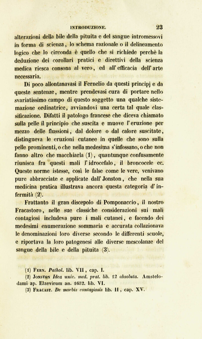 alterazioni della bile della pituita e del sangue intromessovi in forma di scienza, lo schema razionale o il delineamento logico che lo circonda è quello che si richiede perchè la deduzione dei corollari pratici e direttivi della scienza medica riesca consona al vero, ed all'efficacia dell'arte necessaria. Di poco allontanavasi il Fernelio da questi principj e da queste sentenze, mentre prendevasi cura di portare nello svariatissimo campo di questo soggetto una qualche siste- mazione ordinatrice, avviandovi una certa tal quale clas- sificazione. Difatti il patologo francese che diceva chiamato sulla pelle il principio che suscita e muove l'eruzione per mezzo delle flussioni, dal dolore o dal calore suscitate, distingueva le eruzioni cutanee in quelle che sono sulla pelle prominenti, o che nella medesima s'infossano, oche non fanno altro che macchiarla (1), quantunque confusamente riunisca fra questi mali V idrocefalo, il broncocele ec. Queste norme istesse, così le false come le vere, venivano pure abbracciate e applicate dall' Jonston, che nella sua medicina pratica illustrava ancora questa categoria d'in- fermità (2). Frattanto il gran discepolo di Pomponaccio, il nostro Fracastoro, nelle sue classiche considerazioni sui mali contagiosi includeva pure i mali cutanei, e facendo dei medesimi enumerazione sommaria e accurata collazionava le denominazioni loro diverse secondo le differenti scuole, e riportava la loro patogenesi alle diverse mescolanze del sangue della bile e della pituita (3). (1) Fern. Palhol. lib. VII, cap. I. (2) Jonston Idea univ. med. prat. lib. 12 absoluta. Amstelo- dami ap. Elzevirum an. 1652. lib. VI. (3) Fracast. De morbis coniagiosis lib. II, cap. XV.