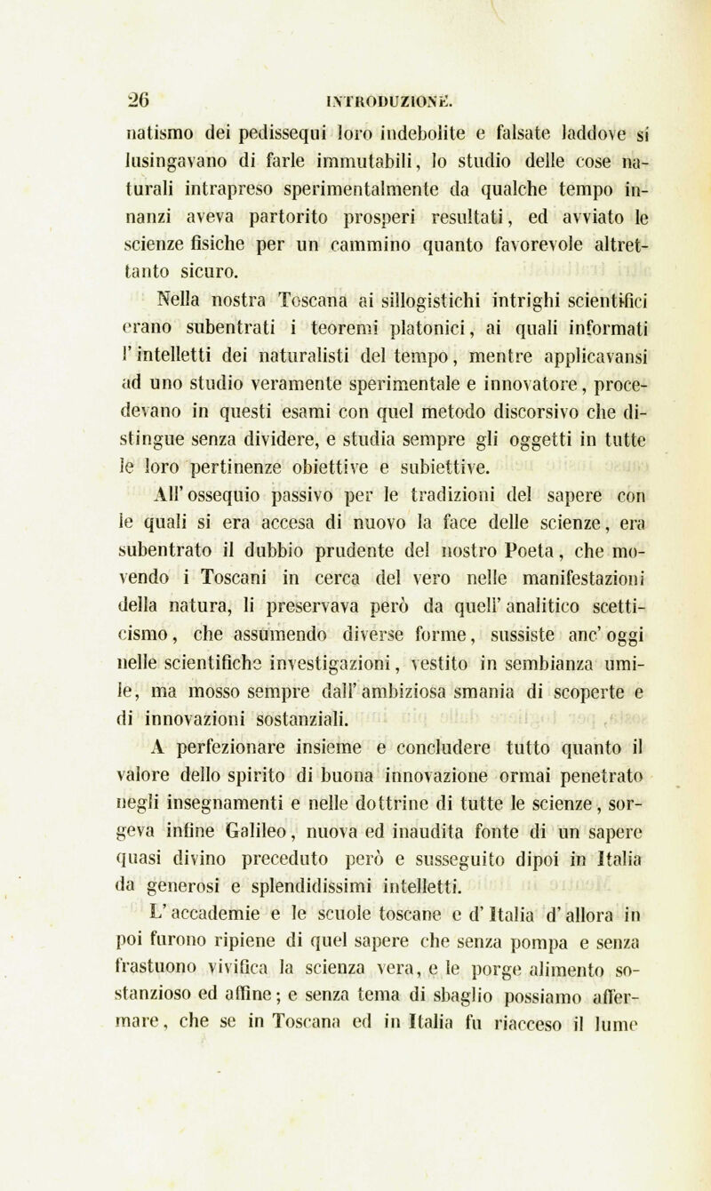 natismo dei pedissequi loro indebolite e falsate laddove si lusingavano di farle immutabili, lo studio delle cose na- turali intrapreso sperimentalmente da qualche tempo in- nanzi aveva partorito prosperi resultati, ed avviato le scienze fisiche per un cammino quanto favorevole altret- tanto sicuro. Nella nostra Toscana ai sillogistichi intrighi scientifici erano subentrati i teoremi platonici, ai quali informati l'intelletti dei naturalisti del tempo, mentre applicavansi ad uno studio veramente sperimentale e innovatore, proce- devano in questi esami con quel metodo discorsivo che di- stingue senza dividere, e studia sempre gli oggetti in tutte le loro pertinenze obiettive e subiettive. All'ossequio passivo per le tradizioni del sapere con le quali si era accesa di nuovo la face delle scienze, era subentrato il dubbio prudente del nostro Poeta, che mo- vendo i Toscani in cerca del vero nelle manifestazioni della natura, li preservava però da queir analitico scetti- cismo , che assumendo diverse forme, sussiste anc' oggi nelle scientifiche investigazioni, vestito in sembianza umi- le, ma mosso sempre dall'ambiziosa smania di scoperte e di innovazioni sostanziali. A perfezionare insieme e concludere tutto quanto il valore dello spirito di buona innovazione ormai penetrato negli insegnamenti e nelle dottrine di tutte le scienze, sor- geva infine Galileo, nuova ed inaudita fonte di un sapere quasi divino preceduto però e susseguito dipoi in Italia da generosi e splendidissimi intelletti. L'accademie e le scuole toscane e d'Italia d'allora in poi furono ripiene di quel sapere che senza pompa e senza frastuono vivifica la scienza vera, e le porge alimento so- stanzioso ed affine; e senza tema di sbaglio possiamo affer- mare , che se in Toscana ed in Italia fu riacceso il lume