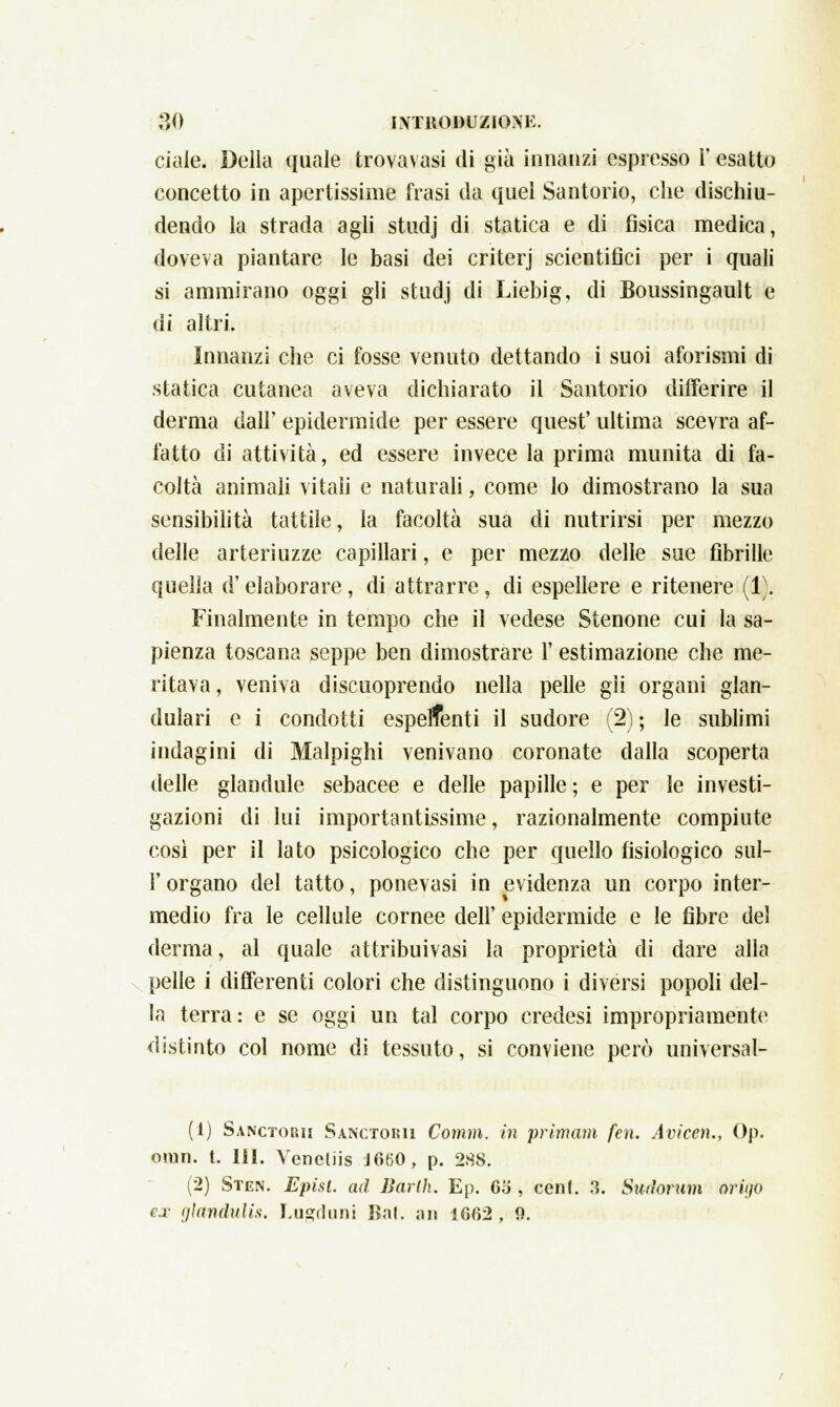 ciaie. Della quale trovavasi di già innanzi espresso i' esatto concetto in apertissime frasi da quel Santorio, che dischiu- dendo la strada agli studj di statica e di fìsica medica, doveva piantare le basi dei criterj scientifici per i quali si ammirano oggi gli studj di Liebig, di Boussingault e di altri. Innanzi che ci fosse venuto dettando i suoi aforismi di statica cutanea aveva dichiarato il Santorio differire il derma dall' epidermide per essere quest' ultima scevra af- fatto di attività, ed essere invece la prima munita di fa- coltà animali vitali e naturali, come lo dimostrano la sua sensibilità tattile, la facoltà sua di nutrirsi per mezzo delle arteriuzze capillari, e per mezzo delle sue fibrille quella d'elaborare, di attrarre, di espellere e ritenere (1). Finalmente in tempo che il vedese Stenone cui la sa- pienza toscana seppe ben dimostrare 1' estimazione che me- ritava , veniva discuoprendo nella pelle gii organi glan- dulari e i condotti espellenti il sudore (2) ; le sublimi indagini di Malpighi venivano coronate dalla scoperta delle glandule sebacee e delle papille ; e per le investi- gazioni di lui importantissime, razionalmente compiute così per il lato psicologico che per quello fisiologico sul- l'organo del tatto, ponevasi in evidenza un corpo inter- medio fra le cellule cornee dell' epidermide e le fibre del derma, al quale attribuivasi la proprietà di dare alla pelle i differenti colori che distinguono i diversi popoli del- la terra: e se oggi un tal corpo credesi impropriamente distinto col nome di tessuto, si conviene però universal- (1) Sanctorii Sanctokii Comm. in prìmam fen. Avicén., Op. oran. t. HI. Yencliis J660 , p. 288. (2) Sten. Episl. ad Barlh. Ep. 65 , ceni. &'. Smlorum òPÌgo ex glandulis. Lugduni Bai. an 1062 , 9.