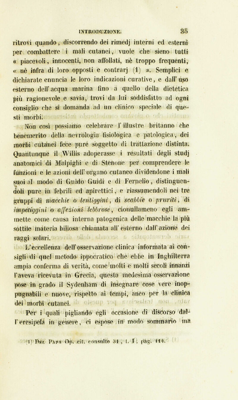 ritrovi quando, discorrendo dei rimedj interni ed esterni per combattere i mali cutanei, vuole che sieno tutti « piacevoli, innocenti, non affollati, né troppo frequenti, ce né infra di loro opposti e contrarj (1) ». Semplici e dichiarate enuncia le loro indicazioni curative, e dall'uso esterno dell'acqua marina fino a quello della dietetica più ragionevole e savia, trovi da lui soddisfatto ad ogni consiglio che si domanda ad un clinico speciale di que- sti morbi. Non così possiamo celebrare l'illustre britanno che benemerito della nevrologia fisiologica e patologica, dei morbi cutanei fece pure soggetto di trattazione distinta. Quantunque il Wiìlis adoperasse i resultati degli studj anatomici di Malpigli! e di Stenone per comprendere le funzioni e le azioni dell' organo cutaneo dividendone i mali suoi al modo di Guido Guidi e di Fernelio, distinguen- doli pure in febriìi ed apirettici, e riassumendoli nei tre gruppi di macchie o lentiggini, di scabbie o pruriti, di impetiggini o affezioni lebbrose, cionullameno egli am- mette come causa interna patogenica delle macchie la più sottile materia biliosa chiamata all' esterno dall' azione dei raggi solari. L'eccellenza dell'osservazione clinica informata ai con- sigli di quel metodo ippocratico che ebbe in Inghilterra ampia conferma di verità, come molti e molti secoli innanzi l'aveva ricevuta in Grecia, questa medesima osservazione pose in grado il Sydenham di insegnare cose vere inop- pugnabili e nuove, rispetto ai tempi, anco per la clinica dei morbi cutanei. Per i quali pigliando egli occasione di discorso dal- l' eresipela in genere, ci espose iii modo sommario ma t) lÌFr. Pivi»* Op, ni. consulto 31, l. X. pag. Wt.