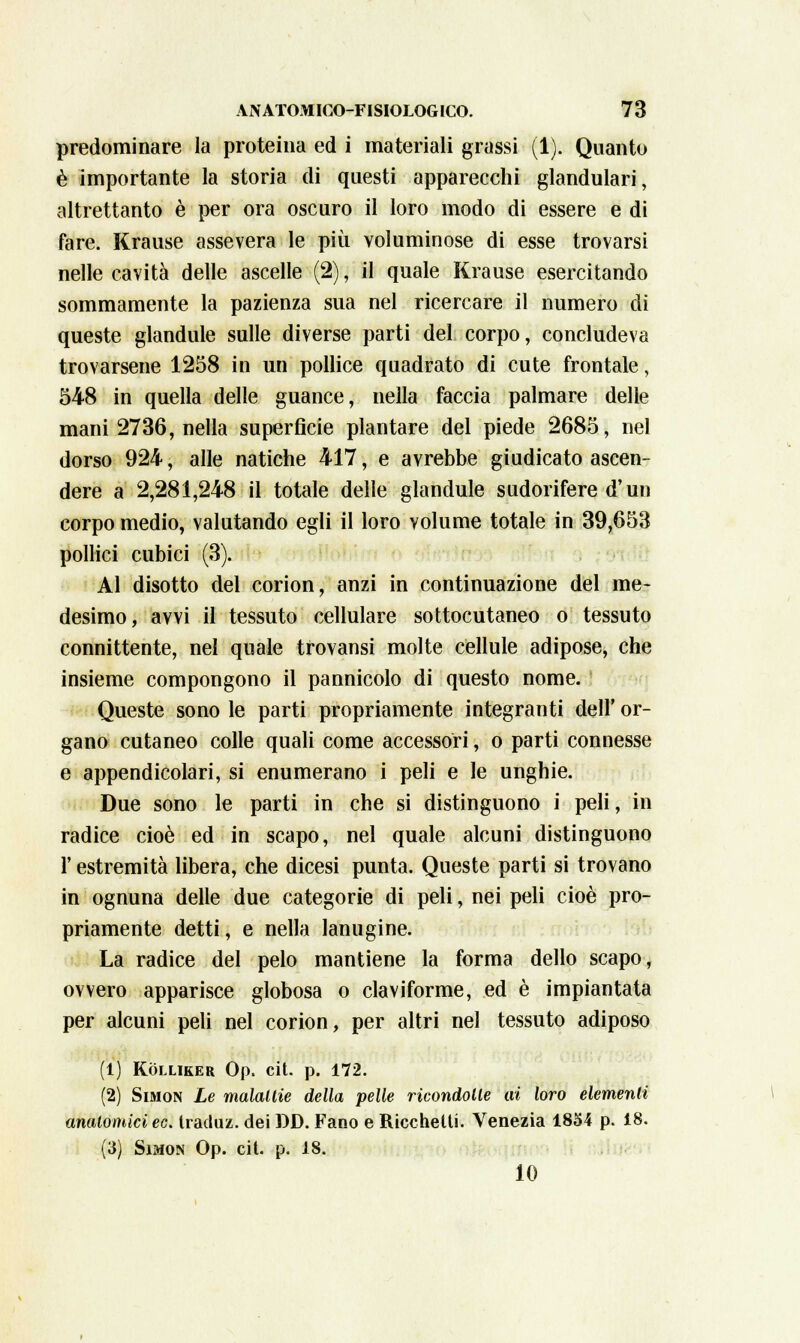 predominare la proteina ed i materiali grassi (1). Quanto è importante la storia di questi apparecchi glandulari, altrettanto è per ora oscuro il loro modo di essere e di fare. Krause assevera le più voluminose di esse trovarsi nelle cavità delle ascelle (2) \ il quale Krause esercitando sommamente la pazienza sua nel ricercare il numero di queste glandule sulle diverse parti del corpo, concludeva trovarsene 1258 in un pollice quadrato di cute frontale, 548 in quella delle guance, nella faccia palmare delle mani 2736, nella superficie plantare del piede 2685, nel dorso 924, alle natiche 417, e avrebbe giudicato ascen- dere a 2,281,248 il totale delle glandule sudorifere d'un corpo medio, valutando egli il loro volume totale in 39,653 pollici cubici (3). Al disotto del corion, anzi in continuazione del me- desimo, avvi il tessuto cellulare sottocutaneo o tessuto connivente, nel quale trovansi molte cellule adipose, che insieme compongono il pannicolo di questo nome. Queste sono le parti propriamente integranti dell' or- gano cutaneo colle quali come accessori, o parti connesse e appendicolari, si enumerano i peli e le unghie. Due sono le parti in che si distinguono i peli, in radice cioè ed in scapo, nel quale alcuni distinguono l'estremità libera, che dicesi punta. Queste parti si trovano in ognuna delle due categorie di peli, nei peli cioè pro- priamente detti, e nella lanugine. La radice del pelo mantiene la forma dello scapo, ovvero apparisce globosa o claviforme, ed è impiantata per alcuni peli nel corion, per altri nel tessuto adiposo (1) KOLLIKER Op, Cit. p. 172. (2) Simon Le malattie della pelle ricondotte ai loro elementi anatomici ec. tracluz. dei DD. Fano e Ricchelti. Venezia 1854 p. 18. (3) Simon Op. cit. p. 18. 10