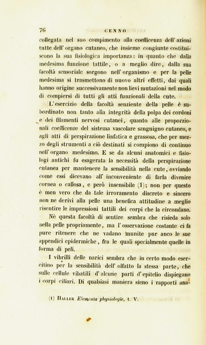 collegata nel suo compimento alla coefficenza dell'azioni tutte dell' organo cutaneo, che insieme congiunte costitui- scono la sua fisiologica importanza : in quanto che dalla medesima funzione tattile, o a meglio dire, dalla sua facoltà sensoriale sorgono neh organismo e per la pelle medesima si trasmettono di nuovo altri effetti, dai quali hanno origine successivamente non lievi mutazioni nel modo di compiersi di tutti gli atti funzionali della cute. L'esercizio della facoltà senziente della pelle è su- bordinato non tanto alla integrità della polpa dei cordoni e dei filamenti nervosi cutanei, quanto alle proporzio- nali coefficenze del sistema vascolare sanguigno cutaneo, e agli atti di perspirazione linfatica e grassosa, che per mez- zo degli strumenti a ciò destinati si compiono di continuo nell'organo medesimo. E se da alcuni anatomici e fisio- logi antichi fu esagerata la necessità della perspirazione cutanea per mantenere la sensibilità nella cute, ovviando come essi dicevano all' inconveniente di farla divenire cornea o callosa, e però insensibile (1); non per questo è men vero che da tale irroramento discreto e sincero non ne derivi alla pelle una benefica attitudine a meglio risentire le impressioni tattili dei corpi che la circondano. Né questa facoltà di sentire sembra che risieda solo nella pelle propriamente, ma l'osservazione costante ci fa pure ritenere che ne vadano munite pnr anco le sue appendici epidermiche, fra le quali specialmente quelle in forma di peli. I vibrilli delle narici sembra che in certo modo eser- citino per la sensibilità dell'olfatto la stessa parte, che sulle cellule vibatili d'alcune parti d'epitelio dispiegano i corpi ciliari. Di qualsiasi maniera sieno i rapporti ana- (1) Halleb Elemento, physioloyic, I. V.