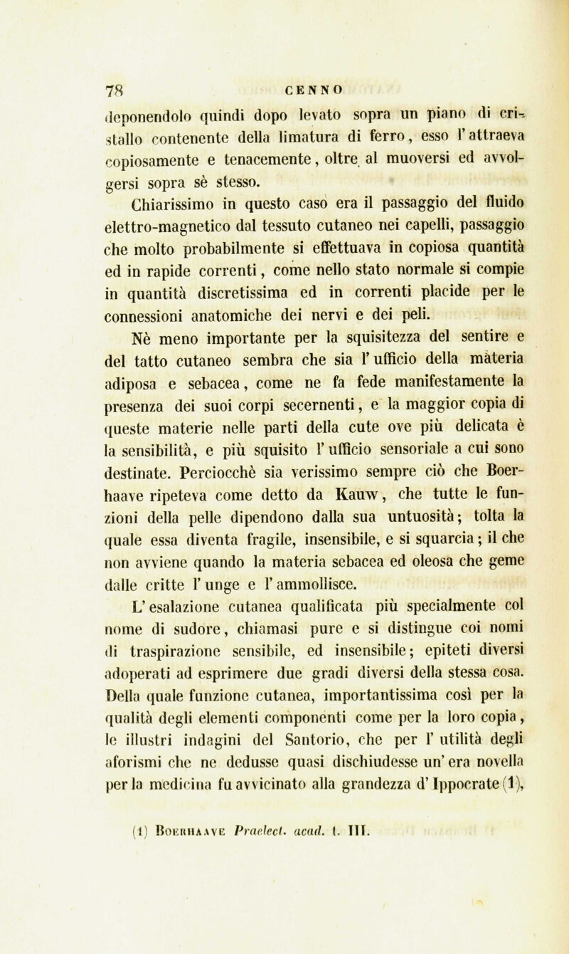 deponendolo quindi dopo levato sopra un piano di crU stallo contenente della limatura di ferro, esso l'attraeva copiosamente e tenacemente, oltre al muoversi ed avvol- gersi sopra sé stesso. Chiarissimo in questo caso era il passaggio del fluido elettro-magnetico dal tessuto cutaneo nei capelli, passaggio che molto probabilmente si effettuava in copiosa quantità ed in rapide correnti, come nello stato normale si compie in quantità discretissima ed in correnti placide per le connessioni anatomiche dei nervi e dei peli. Né meno importante per la squisitezza del sentire e del tatto cutaneo sembra che sia l'ufficio della materia adiposa e sebacea, come ne fa fede manifestamente la presenza dei suoi corpi secernenti, e la maggior copia di queste materie nelle parti della cute ove più delicata è la sensibilità, e più squisito l'ufficio sensoriale a cui sono destinate. Perciocché sia verissimo sempre ciò che Boer- haave ripeteva come detto da Kauw, che tutte le fun- zioni della pelle dipendono dalla sua untuosità; tolta la quale essa diventa fragile, insensibile, e si squarcia ; il che non avviene quando la materia sebacea ed oleosa che geme dalle critte Y unge e l'ammollisce. L'esalazione cutanea qualificata più specialmente col nome di sudore, chiamasi pure e si distingue coi nomi di traspirazione sensibile, ed insensibile; epiteti diversi adoperati ad esprimere due gradi diversi della stessa cosa. Della quale funzione cutanea, importantissima così per la qualità degli elementi componenti come per la loro copia, le illustri indagini del Santorio, che per 1' utilità degli aforismi che ne dedusse quasi dischiudesse un' era novella perla medicina Ravvicinato alla grandezza d'Ippocrate(l),