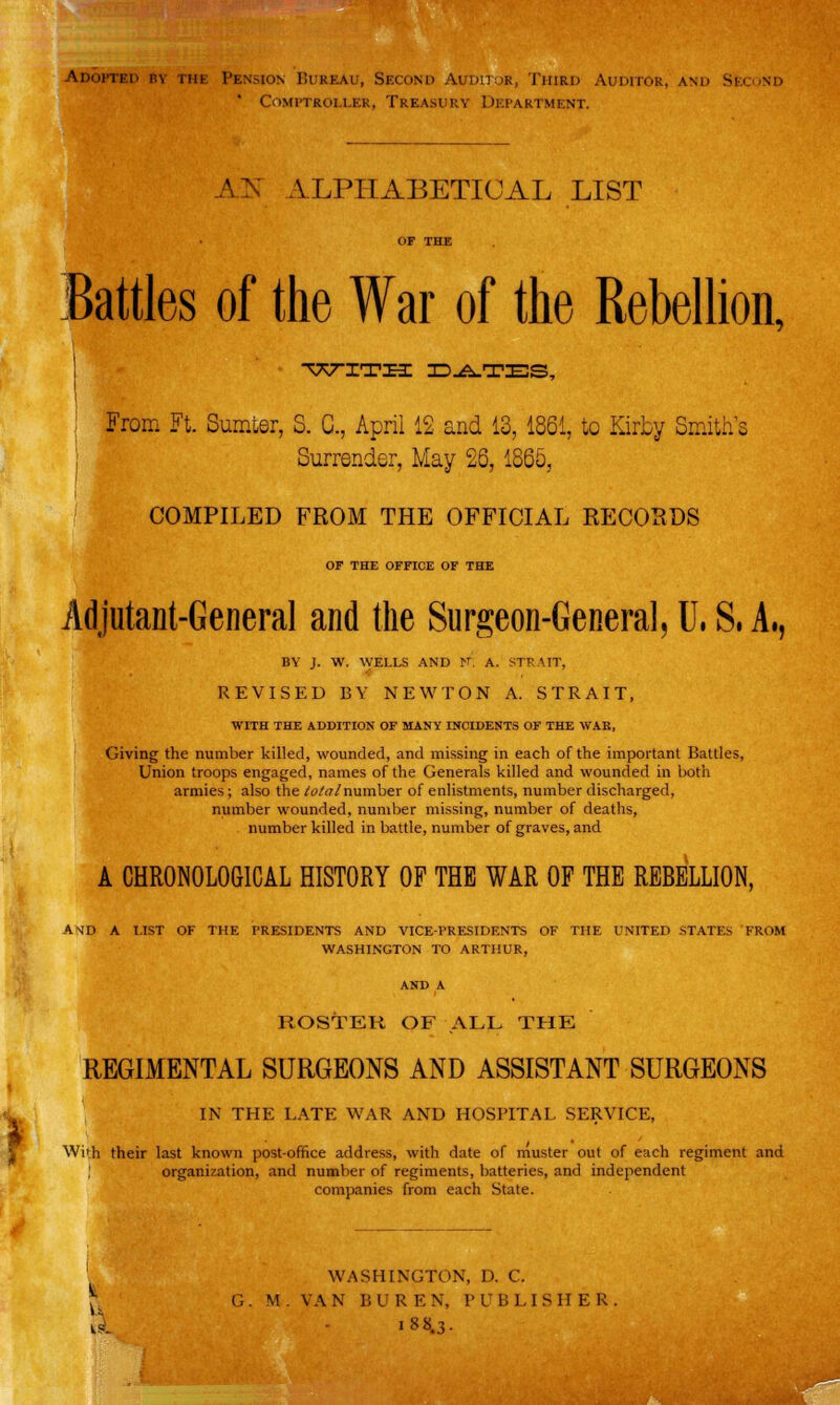 Adopted By thb Pension Bureau, Second Auditor, Third Auditor, and Second ' Comptroller. Treasury Department. ATs ALPHABETICAL LIST Battles of the War of the Rebellion, T77-ITH DATES, From Ft. Sumter, S. C, April 12 and 13, 1861, to Kirby Smith's Surrender, May 25, 1865, i J COMPILED FROM THE OFFICIAL RECORDS OF THE OFFICE OF THE Adjutant-General and the Surgeon-General, U. S, A,, BY J. W. WELLS AND N. A. STRAIT, REVISED BY NEWTON A. STRAIT, WITH THE ADDITION OF MANY INCIDENTS OF THE WAR, Giving the number killed, wounded, and missing in each of the important Battles, Union troops engaged, names of the Generals killed and wounded in both armies; also the total number of enlistments, number discharged, number wounded, number missing, number of deaths, number killed in battle, number of graves, and A CHRONOLOGICAL HISTORY OF THB WAR OF THE REBELLION, AMD A LIST OF THE PRESIDENTS AND VICE-PRESIDENTS OF THE UNITED STATES FROM WASHINGTON TO ARTHUR, ROSTER OF ALL THE REGIMENTAL SURGEONS AND ASSISTANT SURGEONS IN THE LATE WAR AND HOSPITAL SERVICE, With their last known post-office address, with date of muster out of each regiment and organization, and number of regiments, batteries, and independent companies from each State. WASHINGTON, D. C. G. M. VAN BUR EN, PUBLISHER, kl i8 8.3-