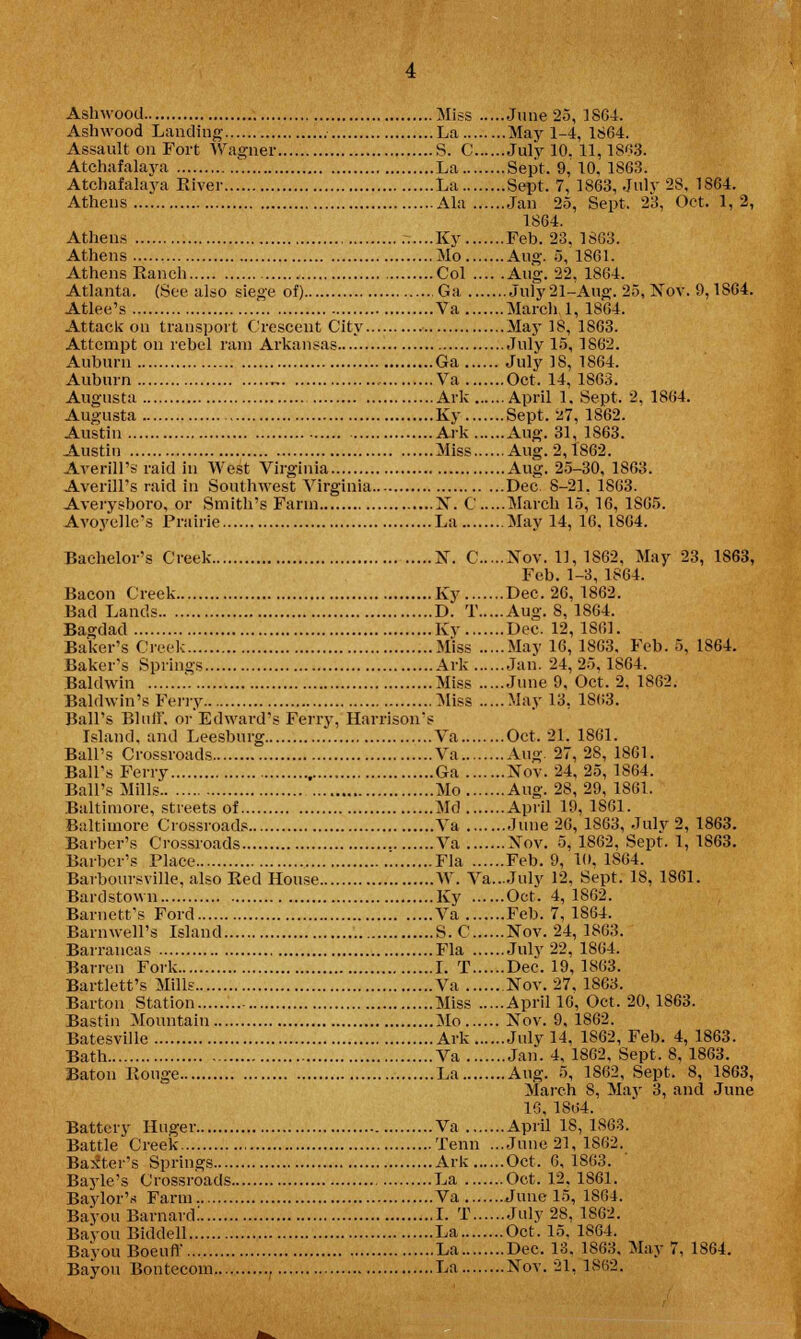 Ashwood Landing La May 1-4, 1864. Assault on Fort Wagner S. C July 10. 11,1863. Atchafalaya La Sept. 9, 10, 1863. Atchafalaya River La Sept, 7, 1863, July 28, 1864. Athens Ala Jan 25, Sept. 23, Oct. 1,2, 1864. Athens -....Ky Feb. 23. 1863. Athens Mo Aug. 5, 1S61. Athens Ranch Col Aug. 22, 1864. Atlanta. (See also siege of) Ga July21-Aug. 25, Nov. 9,1SG4. Atlee's Va March 1, 1864. Attack on transport Crescent City May 18, 1863. Attempt on rebel ram Arkansas July 15, 1862. Auburn Ga July 18, 1864. Auburn „ Va Oct. 14, 1863. Augusta Ark April 1. Sept. 2, 1864. Augusta Ky Sept. 27, 1862. Austin Ark Aug. 31, 1863. Austin Miss Aug.2,1862. Averill's raid in West Virginia Aug. 25-30, 1863. Averill's raid in Southwest Virginia Dec. 8-21, 1863. Averysboro, or Smith's Farm X. C March 15, 16, 1S65. Avoyellc's Prairie La May 14, 16. 1864. Bachelor's Creek N. C Nov. 11, 1S62, May 23, 1863, Feb. 1-3, 1864. Bacon Creek Ky Dec. 26, 1862. Bad Lands D. T Aug. 8, 1864. Bagdad Ky Dec. 12,1S6L Baker's Creek Miss May 16, 1863, Feb. 5, 1864. Baker's Springs Ark Jan. 24,25,1864. Baldwin Miss June 9, Oct. 2, 1862. Baldwin's Ferry Miss May 13, 1863. Ball's Bluff, or Edward's Ferry, Harrison's Island, and Leesburg Va Oct. 21. 1861. Ball's Crossroads Va Aug. 27, 28, 1861. Ball's Ferry Ga Nov. 24, 25, 1864. Ball's Mills Mo Aug. 28,29, 1861. Baltimore, streets of Md April 19, 1861. Baltimore Crossroads Va June 26, 1863, July 2, 1863. Barber's Crossroads Va Nov. 5, 1862, Sept. 1, 1S63. Barber's Place Fla Feb. 9, 10, 1S64. Barboursville, also Red House W. Va...July 12, Sept. 18, 1861. Bardstown Ky Oct. 4,1862. Barnett's Ford Va Feb. 7, 1864. Barnwell's Island S. C Nov. 24, 1863. Barrancas Fla July 22, 1864. Barren Fork I. T Dec. 19,1863. Bartlett's Mills Va Nov. 27, 1863. Barton Station Miss April 16, Oct. 20, 1863. Bastin Mountain Mo Nov. 9, 1862. Batesville Ark July 14, 1862, Feb. 4, 1863. Bath Va Jan. 4, 1862, Sept. 8, 1863. Baton Rouge La Aug. 5, 1862, Sept. 8, 1863, March 8, May 3, and June 16, 1804. Battery Huger Va April 18, 1863. Battle Creek Tenn ...June 21, 1862. Baxter's Springs Ark Oct. 6, 1863. Bayle's Crossroads La Oct. 12. 1861. Baylor's Farm Va June 15, 1S64. Bayou Barnard! I. T July 28, 1862. Bayou Biddell La Oct. 15. 1864. BavouBoeuff La Dec. 13. 1863. May 7, 1864.