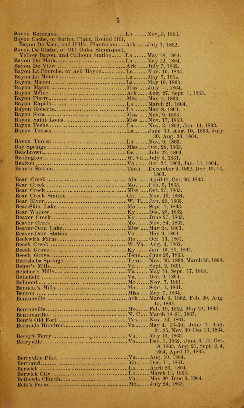 Bayou Cache, or dotton Plant, Round Hill, Bayou De Vieu, and Hill's Plantation Ark July 7, 1862. Bayou De Glaize, or Old Oaks, Si in m sport, Yellow Bayou, and Calhoun Station La May 18, 1804. Bayou De Mora La May 12, 1864. Bayou De View Ark July 7, 1862. Bayou La Fourche, or Ash Bayou La Xov. 19. 1864. Bayou La Mourie La May 7, 1864. Bayou Macon La May 10, 1863. Bayou Mason Miss July—,1864. Bayou M<?toe Ark Aug. 27, Sept. 1, 1863. Bayou Pierre Miss May 2, 1863. Bayou Rapids La March 21, 1864. Bayou Roberts La May 8, 1864. • Bayou Sara Miss Nov. 9,1863. Bayou Saint Louis Miss Nov. 17, 1S03. Bayou Teche La Nov. 3, 1862, Jan. 14, 1863. Bayou Tensas La June 30, Aug. 10, 1863, July 30, Aug. 26, 1864. Bayou Tunica La Nov. 9, 1863. Bay Springs Miss Oct. 26, 1863. Beachtowii Ga July 22, 1864. Bealington W. Fa...July 8, 1861. Bealton Va Oct. 24, 1863, Jan. 14, 1864. Bean's Station Tenn ...December 9, 1862, Dec. 10,14, 1863. Bear Creek Ala April 17. Oct. 26,1863. Bear Creek Mo Feb. 5, 1863. Bear Creek Miss Oct. 27, 1863. Bear Creek Station Ca Nov. 16, 1864. Bear River W. T Jan. 29, 1863. Bear-Skin Lake Mo Sept. 7, 1863. Bear Wallow Kv Dec. 25, 1862. Beaver Creek Ky June 27, 1863. Beaver Creek Mo Nov. 24, 1862. Beaver-Dam Lake Miss May 24, 1863. Beaver-Dam Station Va May 9, 1864. Beckwith Farm Mo Oct 13, 1861. Beech Creek W. Va...Aug. 6, 1802. Beech Grove Ky Jan. 19, 20, 1862. Beech Grove Tenn June 25, 1863. Beersheba Springs....'. Tenn Nov. 26, 1863, March 20,1864. Beher's Mills , Va Sept. 2. 1861. Belcher's Mills Va May 16, Sept. 17, 1804. Bellefleld Va Dec. 9, 1864. Belmont Mo Nov. 7. 1861. Bennett's Mills Mo Sept. 1, 1861. Benton Miss May 7,1864. Bentonville Ark March 6, 1862, Feb. 20, Aug. 15, 1863. Bentonville Mo Feb. 19, 1862, May 22, 1863. Bentonsville N. C March 18-21, 1865. Bent's Old Fort Tex Nov. 24, 1864. Bermuda Hundred Va May 4, 16-30, June 2, Aug. 24. 25, Nov. 30-Dec 13,1804. Berry's Ferry Va May 10, 1863. Berryville Va Dec. 1, 1862, June 0. 12, Oct. 18.1803, Aue:. 21, Sept. 3. 4, 1864, April 17, 1S65. Berryville Pike Va Ana:. 10, 1864. Bertrand Mo Dec. 11, 1861. Berwick La April 26, 1804. Berwick City La March 13, 1863. Bethesda Church Va May 30-June 0, 1804. Bett'sFarm Mo July 24, 1802.