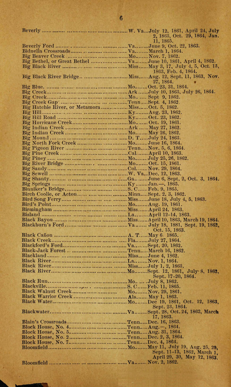 Beverly W. Va...July 12, 1861, April 24, July 2, 1863, Oct. 29, 1864, Jan. 11, 1865. Beverly Ford Va June 9, Oct. 22, 1863. Bidnella Crossroads Va March 1, 1864. Big Beaver Creek Mo Nov. 7, 1862. Big Bethel, or Great Bethel Va June 10, 1861, April 4, 1862. Big Black River Miss May 3, 17, July 4, 5, Oct. 13, 1863, Feb. 4, 1864. Big Black River Bridge Miss Aug. 12, Sept.'11, 1863, Nov. 27, 1864. • Big Blue , Mo Oct. 23, 31, 1864. Big Creek Ark Julv 10, 1863, July 26, 1864. Big Creek ■ Mo Sep't 9, 1862. Big Creek Gap Tenn....Sept. 4,1862. Big Hatchie River, or Metamora Miss Oct. 5, 1862. Big Hill Ky Aug. 23, 1862. Big Hill Road Ky Oct. 23, 1862. Big Hurricane Creek Mo Oct. 19, 1861. Big Indian Creek : Ark May 27, 1862. Big Indian Creek Mo May 26, 1862. Big Mound D. T July 24, 1863. Big North Fork Creek Mo June 16, 1864. Big Pigeon River : Tenn....Nov. 5, 6, 1864. Big Pine Creek Cal April 10, 1863. Big Piney Mo July 25, 26, 1862. Big River Bridge Mo Oct. 15, 1861. Big Sandy Col Nov. 29. 1864. BigSewell W. Va...Dec. 12, 1863. Big Shanty Ga June 6, Sept. 2, Oct. 3, 1864. Big Springs Ky Jan.—, 1865. Biuniker's Bridge S. C Feb. 9, 186,5. Birch Coolie, or Acton Minn Sept. 2, 3, 1862. Bird Song Ferry Miss June 18, Julv 4, 5, 1863. Bird's Point ] Mo Aug. 19, 1861. Birmingham Miss April 24. 1863. Bisland La April 12-14, 1863. Black Bayou Miss April 10,1863, March 19, 1864. Blackburn's Ford Va July 18, 1881, Sept. 19, 1862, Oct. 15, 1863. Black Canon A. T May 6. 1865. Black Creek Fla July 27, 1864. Blackford's Ford Va Sept. 20. 1862. Black-Jack Forest.. Tenn March 16, 1862. Blackland ' Miss June 4, 1S62. Black River La Nov. 1,1864. Black River Miss July 1, 2, 1863. Black River Mo Sept. 12, 1861, July S, 1862, Sept. 17-20, 1864. Black Run Mo July 8, 1862. Blackville r S. C Feb. 11, 1865. Black Walnut Creek Mo Nov. 29, 1861. Black Warrior Creek Ala May 1, 1863. Black Water Mo Dec 19, 1861, Oct. 12, 1863, Sept. 23. 1864. Blackwater Va Sept. 28, Oct. 24, 1862, March 17, 1863. Blain's Crossroads Tenn Dec. 16, 1863. Block House, No. 4 Tenn Aug.—, 1864. Block House, No. 5 Tenn Aug. 31, 1864. Block House, No. 2 Tenn Dec. 2, 3, 1864. Block House, No. 7 Tenn Dec. 4, 1864. Bloomfield Mo Mayll, July 19, Aug. 25, 29, Sept. 11-13, 1862, March 1 April 29, 30, May 12, 1863. Bloomfield Va Nov. 2, 1862.