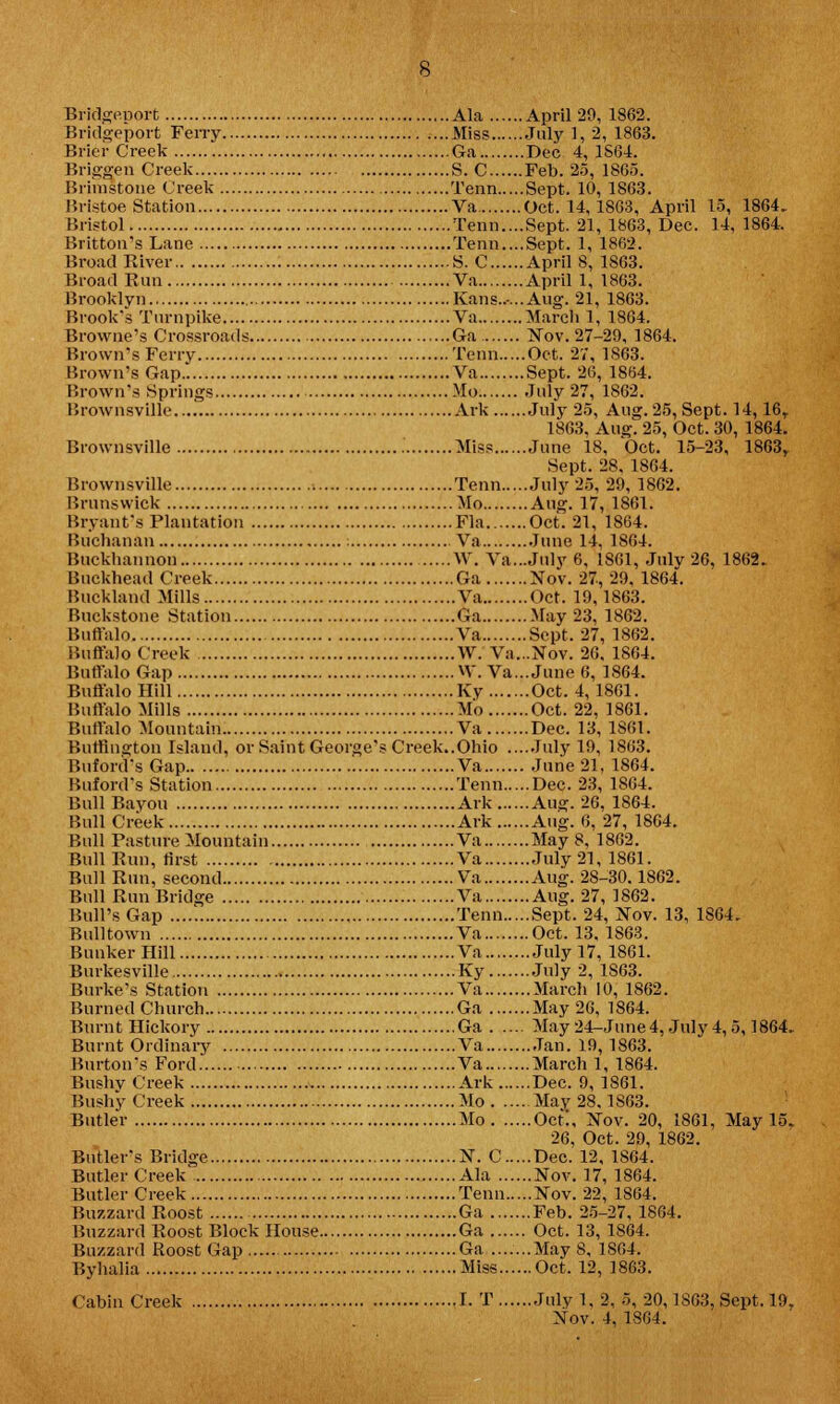 Bridgeport Ferry Miss July 1, 2, 1863. Brier Creek Ga Dec 4, 1S64. Briggen Creek S. C Feb. 25, 1865. Brimstone Creek Term Sept. 10, 1863. Bristoe Station Va Oct. 14,1863, April 15, 1864. Bristol Tenn....Sept. 21, 1863, Dec. 14, 1864. Britton's Lane Term....Sept. 1, 1862. Broad River S. C April 8, 1863. Broad Run Va April 1, 1863. Brooklyn Kans...... Aug. 21, 1863. Brook's Turnpike Va March 1, 1864. Browne's Crossroads Ga Nov. 27-29, 1864. Brown's Ferry Term Oct. 27, 1863. Brown's Gap Va Sept. 26, 1864. Brown's Springs Mo July 27, 1862. Brownsville Ark July 25, Aug. 25, Sept. 14,16r 1863, Aug. 25, Oct. 30, 1864. Brownsville Miss June 18, Oct. 15-23, 1863,. Sept. 28, 1864. Brownsville Tenn July 25, 29, 1862. Brunswick Mo Aug. 17, 1861. Bryant's Plantation Fla Oct. 21, 1864. Buchanan : Va June 14. 1864. Buckhannon W. Va...July 6, 1861, Julv 26, 1862. Buckhead Creek Ga Nov. 27, 29, 1864. Buckland Mills Va Oct. 19,1863. Buckstone Station Ga May 23, 1862. Buffalo Va Sept. 27, 1862. Buffalo Creek W. Va...Nov. 26, 1864. Buffalo Gap W. Va... June 6, 1864. Buffalo Hill Ky Oct. 4,1861. Buffalo Mills Mo Oct. 22, 1861. Buffalo Mountain Va Dec. 13, 1861. Burlington Island, or Saint George's Creek..Ohio ....July 19, 1863. Buford'sGap Va June 21. 1864. Buford's Station Tenn Dec. 23, 1864. Bull Bayou Ark Aug. 26, 1864. Bull Creek Ark Aug. 6, 27, 1864. Bull Pasture Mountain Va May 8, 1862. Bull Run, first Va July 21, 1861. Bull Run, second Va Aug. 28-30.1862. Bull Run Bridge Va Aug. 27, 1862. Bull's Gap Tenn Sept. 24, Nov. 13, 1S64. Bull town Va Oct. 13, 1863. Bunker Hill Va July 17, 1861. Burkesville Ky July 2, 1S63. Burke's Station Va March 10, 1862. Burned Church Ga May 26, 1864. Burnt Hickory Ga May 24-June4, July 4,5,1864. Burnt Ordinary Va Jan. 19,1863. Burton's Ford Va March 1, 1864. Bushv Creek Ark Dec. 9, 1861. Bushy Creek Mo May 28.1863. Butler Mo Oct!, Nov. 20, 1861, May 15. 26, Oct. 29, 1862. Butler's Bridge N. C Dec. 12, 1864. Butler Creek Ala Nov. 17, 1864. Butler Creek Tenn Nov. 22, 1864. Buzzard Roost Ga Feb. 25-27, 1864. Buzzard Roost Block House Ga Oct. 13, 1864. Buzzard Roost Gap Ga .......May 8, 1864. Byhalia Miss Oct. 12, 1863. Cabin Creek I. T July 1, 2, 5, 20,1863. Sept. 19,