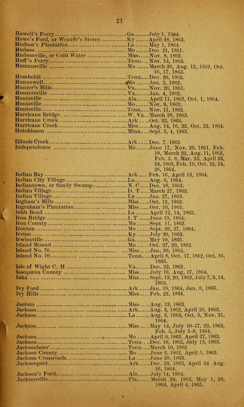 Howell's Ferry Ga Julyl, 1S64. Howe's Ford, or Weaver's Stores Ky April 28, 1863. Hudnot's Plantation La May 1, 1864. Hudson Mo Dec. 21, 1861. Budsonville, or Cold Water Miss Nov. 8, 1862. Huff's Ferry Tenn Nov. 14, 1863. Humansville Mo March 26, Aug. 12, 1862, Oct. 16, 17, 1863. Humboldt Tenn Dec. 20, 1862. Hunnewell «Mo Jan. 3, 1862. Hunter's Mills Va Nov. 2G, 1861. Huntersville Va Jan. 4. 1862. Huntsville Ala April 11, 1862, Oct. 1, 1864. Huntsville Mo Nov. 9, 1862. Huntsville Tenn Nov. 11, 1862. Hurricane Bridge W. Va...March 28, 1863. Hurricane Creek Ark Oct. 23, 1864. Hurricane Creek Miss Aug. 14, 16, 22, Oct. 23, 1864. Hutchinson Minn Sept. 3, 4, 1862. Illinois Creek Ark Dec. 7, 1862. Independence ■. Mo June 17, Nov. 29, 1861, Feb. 18, March 22, Aug. 11,1862, Feb. 3. 8, Mar. 23, April 23, 24,1863, Feb. 19, Oct. 22, 24, 26, 1S64. Indian Bay Ark Feb. 16, April 13, 1864. Indian City Village -, La Aug. 6, 1864. Indiantown, or Sandy Swamp N. C Dec. 18, 1863. Indian Village D. T March 27, 1863. Indian Village , La Jan. 27, 1863. Ingham's Mills Miss Oct. 12, 1863. Ino-raham's Plantation Miss Oct. 10, 1863. Irish Bend La April 12, 14, 1863. Iron Bridge I. T June 19, 1864. Iron County Mo Sept. 11, 1862. Ironton Mo Sept. 26, 27, 1864. Irvine Ky July 30, 1803. Irwinsville Ga May 10, 18G5. Island Mound Mo Oct. 27, 29, 1862. Island No. 76 Miss Jan. 20, 1864. Island No. 10 Tenn April 8, Oct. 17,1862. Oct. 16, 1863. Isle of Wight C. H Va Dec. 22, 1862. Issequena County Miss Jul}' 10, Aug. 17, 1864. luka Miss Sept. 13,20,1862, Julv 7, 9,14, 1863. IvvFord Ark Jan. 19, 1864, Jan. 8, 1865. Ivy Hills Miss Feb. 22, 1864. Jacinto Miss Aug. 13, 1863. Jackson Ark Aug. 3, 1862, April 26, 1863. Jackson La Aug. 3, 1863, Oct. 5, Nov. 21, 1864. Jackson Miss May 14, July 10-17,29, 1863, Feb. 5, July 5-8, 1864. Jackson Mo April 9,1862, April 27,1803. Jackson Tenn.. ..Dec. 18, 1862, July 13, 1863. Jacksonboro' Tenn March 10, 1862 Jackson County Mo June 2. 1862, April 5. 1863. Jackson Crossroads La Tune 20. 1863. Jacksonport Ark Dec. 23, 1863, April 24 Aug. 26, 1S64. Jackson's Ford Ala July 14, 1864. Jacksonville Fla March 29, 1863. May 1,28, 1864, April 4, 1865.