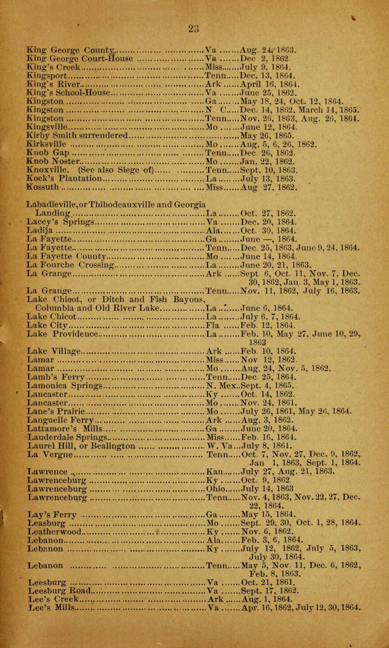 King- George County.. Va Aug. 24, 1863. King George Court-House Va Dec 2, 1862. King's Creek Miss July 9, 1864. Kingsport Term Dec. 13, 1864. King's River Ark April 1G, 1804. King's School-House Va June 25, 1802. Kingston Ga May 18, 24, Oct. 12,1864. Kingston N. C Dec. 14, 1862, March 14,1865. Kingston Term Nov. 26, 1863, Aug. 26, 1864. Kingsville Mo June 12, 1864. Kirby Smith surrendered May 20, 1865. Kirksville Mo Aug. 5, 6, 26, 1862. Knob Gap ' Term Dec. 26, 1862. Knob Noster Mo Jan. 22, 1862. Knoxville. (See also Siege of) Term Sept. 10,1863. Kock's Plantation La July 13, 1863. Kossuth Miss Aug 27, 1862. Labadieville,orThibodeauxville and Georgia Landing. La Oct. 27, 1862. Lacey's Springs Va Dec. 20, 1864. Ladija Ala Oct. 30, 1864. La Fayette Ga June—, 1864. La Fayette Tenn Dec. 25,1863, June 9, 24,1864. La Fayette County Mo June 14, 1864. La Fourche Crossing La June 20, 21, 1863. La Grange Ark Sept 6, Oct. 11, Nov. 7, Dec. 30,1862, Jan. 3, May 1,1863. La Grange Tenn Nov. 11,1862, July 16,1863. Lake Chicot, or Ditch and Fish Bayous, Columbia and Old River Lake La ..'. June 6, 1864. Lake Chicot La July 6, 7,1864. Lake City Fla Feb. 12, 1864. Lake Providence La Feb. 10, May 27, June 10, 29, 1863 Lake Village Ark Feb. 10, 1864. Lamar Miss Nov 12, 1862. Lamar Mo Aug. 24, Nov. 5, 1862. Lamb's Ferry Tenn Dec. 25, 1864. Lamonica Springs N. Mex..Sept. 4, 1865. Lancaster Ky Oct. 14, 1862. Lancaster Mo Nov. 24, 1861. Lane's Prairie Mo July 26, 1861, May 26, 1864. Languelle Ferry Ark Aug. 3, 1862. Lattamore's Mills Ga June 20, 1864. Lauderdale Springs Miss Feb. 16, 1864. Laurel Hill, or Bealington W. Va... July 8, 1861. La Vergne Tenn Oct. 7, Nov. 27, Dec. 9, 1862, Jan 1, 1863, Sept. 1, 1864. Lawrence ., Kan July 27, Aug. 21, 1863. Lawrenceburg Ky Oct. 9, 1862. Lawrenceburg Ohio July 14, 1863 Lawrenceburg Tenn Nov. 4,1863, Nov. 22,27. Dec. 22, 1864. Lay's Ferry Ga May 15, 1864. Leasburg Mo Sept. 29, 30, Oct. 1, 28, 1864. Leatherwood Kv Nov. 6, 1862. Lebanon Ala Feb. 3, 6, 1864. Lebanon Ky July 12, 1862, July 5, 1863, July 30, 1864. Lehanon Tenn May 5, Nov- 11, Dec. 6, 1862, Feb. 8, 1863. Leesburg Va Oct. 21, 1861. LeesburgRoad....'. Va Sept. 17, 1862. Lee's Creek Ark Aug. 1,1864. Lee's Mills Va Apr. 16,1862, July 12, 30,1804.