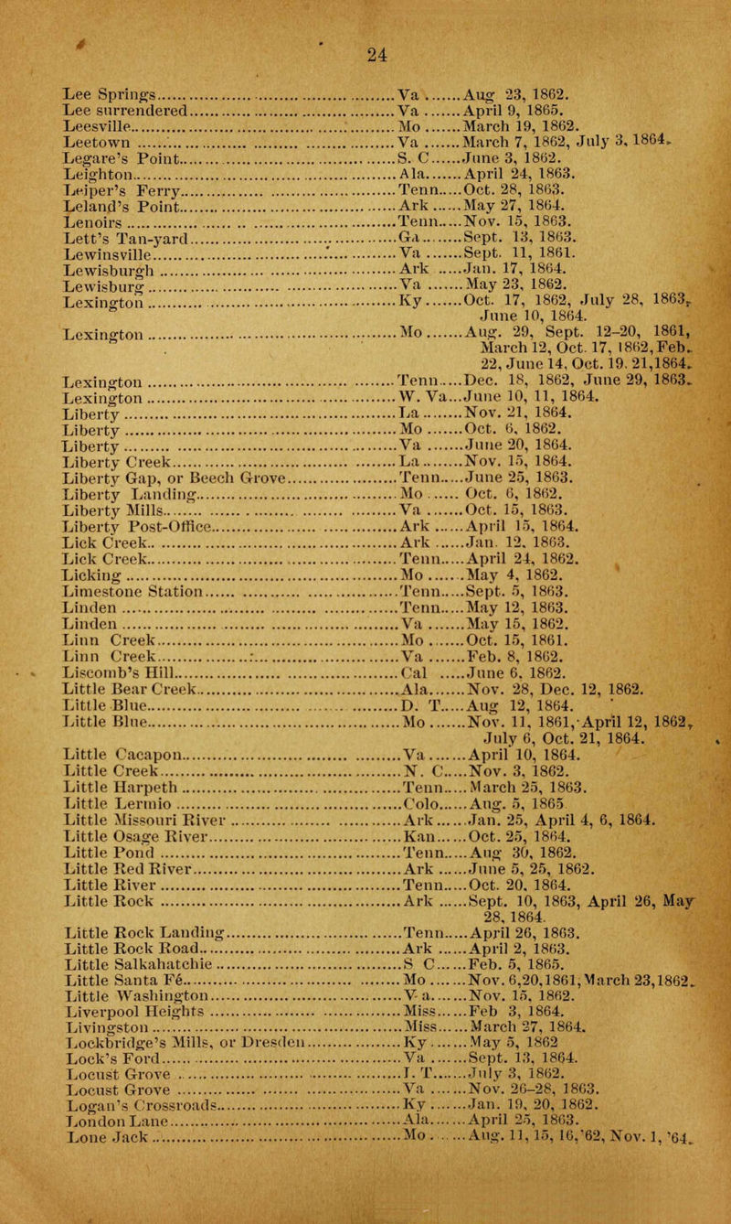 Lee Springs Va Aug 23, 1862. Lee surrendered Va April 9, 1865. Leesville Mo March 19, 1862. Leetown Va March 7, 1862, July 3,1864. Legare's Point S. C June 3, 1862. Leighton Ala April 24, 1863. Leiper's Ferry Tenn Oct. 28, 1863. Leland's Point Ark May 27, 1864. Lenoirs Tenn Nov. 15, 1863. Lett's Tan-yard Ga Sept. 13, 1863. Lewinsville .' Va Sept. 11, 1861. Lewisburgh Ark Jan. 17, 1864. Lewisburg Va May 23, 1862. Lexington Ky Oct. 17, 1862, July 28, 1863r June 10, 1864. Lexington Mo Aug. 29, Sept. 12-20, 1861, March 12, Oct. 17, 1862, Feb. 22, June 14, Oct. 19. 21,1864. Lexington Tenn Dec. 18, 1862, June 29, 1863. Lexington W. Va...June 10, 11, 1864. Liberty La Nov. 21, 1864. Liberty Mo Oct. 6, 1862. Liberty Va June 20, 1864. Liberty Creek La Nov. 15, 1864. Liberty Gap, or Beech Grove Tenn June 25, 1863. Liberty Landing Mo Oct. 6, 1862. Liberty Mills Va Oct. 15, 1863. Liberty Post-Office Ark April 15, 1864. Lick Creek Ark Jan. 12. 1863. Lick Creek Tenn April 24, 1862. Licking Mo May 4, 1862. Limestone Station Tenn Sept. 5, 1863. Linden Tenn May 12, 1863. Linden Va May 15, 1862. Linn Creek Mo Oct. 15, 1861. Linn Creek : Va Feb. 8, 1862. Liscomb's Hill Cal June 6. 1862. Little Bear Creek Ala Nov. 28, Dec. 12, 1862. Little Blue D. T Aug 12,1864. Little Blue Mo Nov. 11. 1861, April 12, 1862r July 6, Oct. 21, 1864. Little Cacapon Va April 10, 1864. Little Creek N. C Nov. 3, 1862. Little Harpeth Tenn March 25, 1863. Little Lennio Colo Aug. 5, 1865 Little Missouri River Ark Jan. 25, April 4, 6, 1864. Little Osasre River Kan Oct. 25, 1864. Little Pond Tenn Aug 30, 1862. Little Red River Ark June 5, 25, 1862. Little River Tenn Oct. 20. 1864. Little Rock Ark Sept. 10, 1863, April 26, May 28, 1864. Little Rock Lauding Tenn April 26, 1863. Little Rock Road Ark April 2, 1863. Little Salkahatchie S C Feb. 5, 1865. Little Santa Fe Mo Nov. 6,20,1861,March 23,1862. Little Washington Va Nov. 15. 1862. Liverpool Heights Miss Feb 3, 1864. Livingston Miss March 27, 1864. Lockbridge's Mills, or Dresden Ky May 5, 1862 Lock's Ford Va Sept. 13, 1864. Locust Grove I. T July 3, 1862. Locust Grove Va Nov. 26-28, 1863. Logan's Crossroads Ky Jan. 19, 20, 1862. London Lane Ala April 25, 1803. Lone Jack Mo Aug. 11,15, 16,'62, Nov. 1, '64