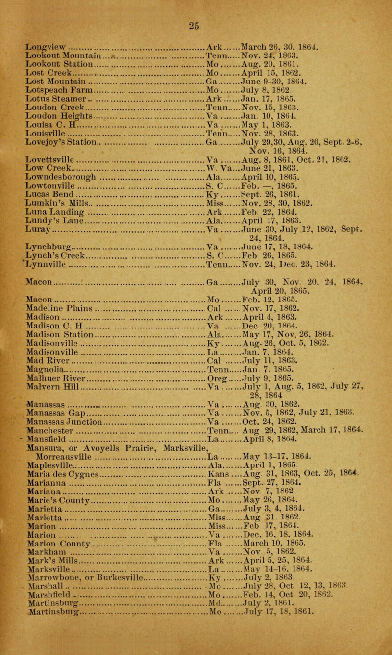 Longview Ark March 26, 30, 1864. Lookout Mountain Term Nov. 24, 1863. Lookout Station Mo Aug. 20, 1861. Lost Creek Mo April 15, 1862. Lost Mountain Ga June 9-30, 1864. Lotspeach Farm Mo July 8, 1862. Lotus Steamer Ark Jan. 17, 1865. Loudon Creek Term Nov. 15, 1863. Loudon Heights Va Jan. 10, 1864. Louisa C. H Va May 1, 1863. Louisville Tenn Nov. 28, 1863. Lovejoy's Station.. Ga July 29,30, Aug. 20, Sept. 2-6. Nov. 16, 1864. Lovettsville Va Aug. 8,1861, Oct. 21, 1862. Low Creek W. Va...June 21, 1863. Lowndesborough Ala April 10, 1865. Lovvtonville S. C Feb. —, 1865. Lucas Bend Ky Sept. 26, 1861. Lumkin's Mills Miss Nov. 28, 30, 1862. Luna Landing Ark Feb 22, 1864. Lundy's Lane Ala April 17, 1863. Luray Va June 30, July 12, 1862, Sept. 24, 1864. Lynchburg Va June 17, 18, 1864. Lynch'sCreek S. C Feb 26, 1865. 'Lynnville Tenn Nov. 24, Dec. 23, 1864. Macon Ga July 30, Nov. 20, 24, 1864, April 20, 1865. Macon Mo Feb. 12. 1865. Madeline Plains Cal Nov. 17, 1862. Madison Ark April 4, 1863. Madison C. H Va Dec 20,1864. Madison Station Ala May 17, Nov. 26, 1864. Madisonville Ky Aug-26, Oct. 5, 1862. Madisonville La Jan. 7, 1864. Mad Kiver Cal July 11, 1863. Magnolia Tenn Jan. 7. 1865. Malhuer River Oreg July 9, 1865. Malvern Hill Va July 1, Aug. 5, 1862, July 27, 28, 1864 Manassas Va Aug. 30. 1S62. Manassas Gap Va Nov. 5, 1862, July 21, 18C3. Manassas Junction Va Oct. 24, 1862. Manchester Tenn.... Aug 29,1862, March 17, 1864. Mansfield La April 8, 1864. Mansura, or Avoyells Prairie, Marksville, Morreausville La May 13-17, 1864. Maplesville Ala April 1, 1865. Maria des Cygnes Kans....Aug. 31, 1863, Oct. 25, 1864. Marianna Fla Sept. 27, 1864. Mariana Ark Nov 7,1862 Marie's County Mo May 26, 1864. Marietta Ga July 3, 4, 1864. Marietta Miss Aug. 31. 1862. Marion Miss Feb 17, 1864. Marion Va Dec. 16, 18. 1864. Marion County Fla March 10, 1865. Markham Va Nov. 5, 1S62. Mark's Mills Ark April 5, 25, 1864. Marksville La May 14-16. 1864. Marrowbone, or Burkesville Ky .July 2, 1863. Marshall Mo Tuly 28, Oct 12, 13, 1863. Marshfield Mo Feb. 14, Oct 20, 1862. Martiusbnrg Md July 2, 1861. Martinsburg Mo Tuly 17, 18, 1S61.