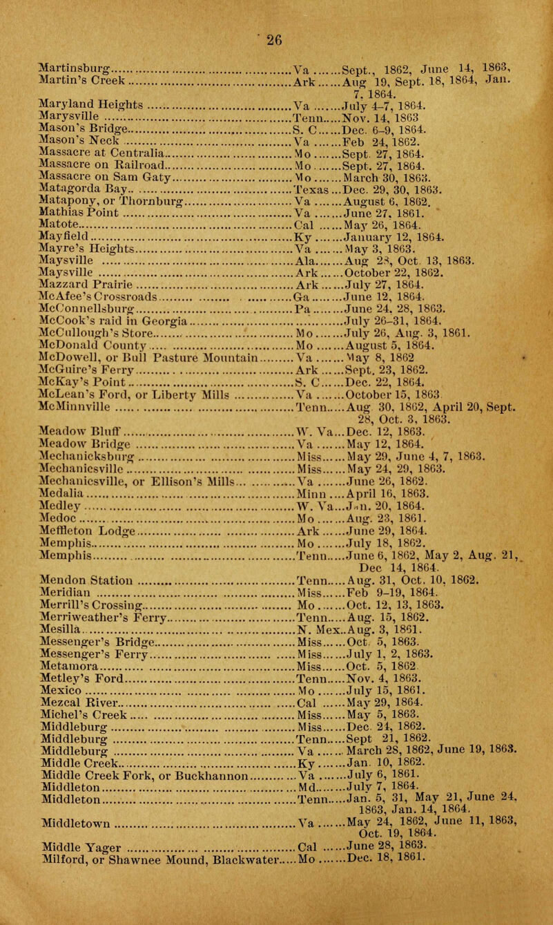 Martinsburg Va Sept., 1862, June 14, 1863, Martin's Creek Ark Aug 19, Sept. 18, 1864, Jan. 7. 1864. Maryland Heights Va July 4-7, 1864. Marysville Tenn Nov. 14, 1863 Mason's Bridge S. C Dec. 6-9, 1S64. Mason's Neck Va Feb 24,1862. Massacre at Centralia Mo Sept. 27, 1864. Massacre on Railroad Mo Sept. 27, 1864. Massacre on Sam Gaty Mo March 30, 1863. Matagorda Bay Texas ...Dec. 29, 30, 1863. Matapony, or Thornburg Va August 6, 1862. MathiasPoint Va June 27. 1861. Matote Gal May 26, 1864. Mayfleld Ky January 12, 1864. Mayre's Heights Va May 3, 1863. Maysville Ala Aug 23, Oct. 13, 1863. Maysville Ark October 22, 1862. Mazzard Prairie Ark July 27, 1864. McAfee's Crossroads . Ga June 12, 1864. McConnellsburg Pa June 24. 28, 1863. McCook's raid in Georgia '. July 26-31, 1864. McCullough's Store Mo July 26, Aug. 3, 1861. McDonald County Mo August 5, 1864. McDowell, or Bull Pasture Mountain Va May 8, 1862 McGuire's Ferry Ark Sept. 23, 1862. McKay's Point S. C Dec. 22, 1864. McLean's Ford, or Liberty Mills Va October 15, 1863 McMinnville Tenn Aug 30, 1862, April 20, Sept. 2y, Oct. 3, 1863. Meadow Bluff W. Va...Dec. 12, 1863. Meadow Bridge Va May 12, 1864. Mechanicksburg Miss May 29, June 4, 7, 1863. Mechanicsvillc Miss May 24, 29, 1863. Mechanicsville, or Ellison's Mills Va June 26, 1862. Mcdalia Minn ....April 16, 1863. Medley W. Va...J-n. 20, 1864. Medoc Mo Aug. 23, 1861. Meffleton Lodge Ark June 29, 1864. Memphis Mo July 18, 1862. Memphis Tenn June 6, 1862, May 2, Aug. 21, Dec 14, 1864. Mendon Station Tenn Aug. 31, Oct. 10. 1862. Meridian Miss Feb 9-19,1864. Merrill's Crossing Mo Oct. 12, 13, 1863. Merriweather's Ferry Tenn Aug. 15, 1802. Mesilla N. Mex.Aug. 3, 1861. Messenger's Bridge Miss Oct. 5, 1863. Messenger's Ferry Miss July 1, 2, 1863. Metamora Miss Oct. 5, 1862 Metlev's Ford Tenn Nov. 4, 1863. Mexico Mo July 15, 1861. Mezcal River Cal May 29, 1864. Michel's Creek Miss May 5, 1863. Middleburg Miss Dec. 24, 1862. Middleburg Tenn Sept 21, 1862. Middleburg Va March 2S, 1862, June 19, 1863. Middle Creek Ky Jan. 10, 1862. Middle Creek Fork, or Buckhannon Va July 6, 1861. Middleton Md Julv 7, 1864. Middleton Tenn Jan. 5, 31, May 21, June 24. 1863, Jan. 14, 1864. Middletown Va May 24, 1862, June 11,1863, Oct. 19, 1864. Middle Yager Cal June 28, 1863. Milford, or Shawnee Mound, Blackwater Mo Dec. 18, 1861.