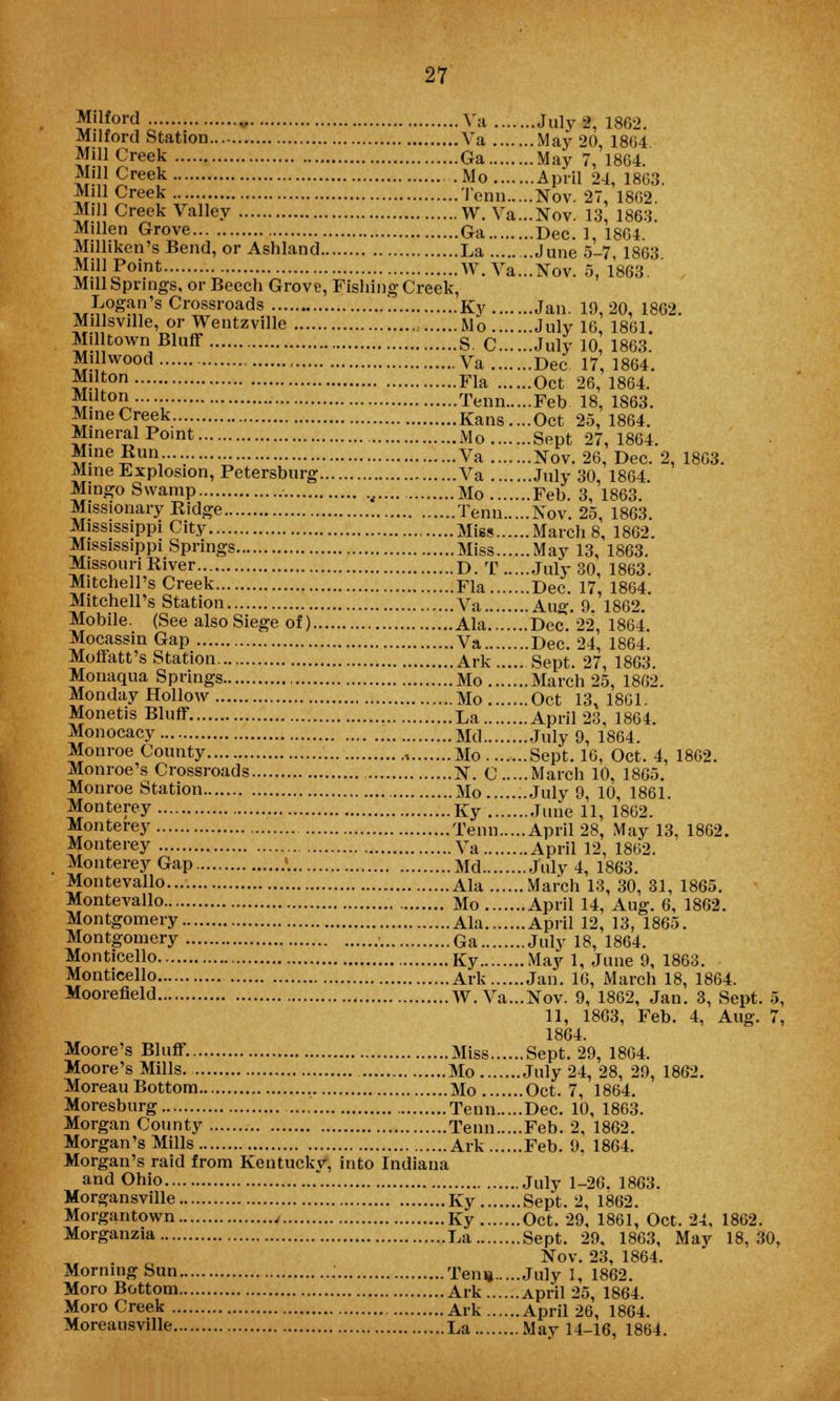 Milford „ Va July 2, 1862. Milford Station Va May 20, 1804 Mill Creek Ga May 7, 1864. Mill Creek Mo April 24, 1863. Mill Creek Tenn Nov. 27, 1802. Mill Creek Valley W. Va...Nov. 13, 1863. Millen Grove Ga Dec. 1, 1864. Milliken's Bend, or Ashland La June 5-7, 1863 Mil'-Point W.Va...Nov. 5, 1863. , Mill Springs, or Beech Grove, Fishing Creek, ™£,ogM?'8 Crossroads '■ Ky Jan. 10,20, 1862. Millsville, or Wentzville Mo July 16 1801 M'lltown Bluff S. C July 10, 1863 Millwood Va Dec 17,1864. 5f!}ton Fla Oct 26, 1804. Milton... Tenn Feb 18 1863 Mine Creek Kans....Oct 25, 1804. MineralPoint Mo Sept 27, 1864. Mine Run Va Nov. 26, Dec. 2, 1803. Mine Explosion, Petersburg Va July 30, 1864. Mingo Swamp t Mo Feb. 3, 1863. Missionary Ridge .....Tenn Nov. 25, 1863. Mississippi City Miss March 8, 1862. Mississippi Springs Miss May 13, 1863. Missouri River D. T July 30, 1863. Mitchell's Creek Fla Dec. 17, 1864. Mitchell's Station Va Aug. 9. 1862. Mobile. (See also Siege of) Ala .Dee. 22, 186*4. Mocassin Gap Va Dec. 24, 1864. Moffatt's Station Ark Sept. 27, 1863. Monaqua Springs Mo March 25, 1862. Monday Hollow Mo Oct 13, 1801. Monetis Bluff La April 23, 1804. Monocacy Md July 9, 1804. Monroe County Mo Sept. 10, Oct. 4, 1802. Monroe's Crossroads N. C March 10, 1865. Monroe Station Mo ...July 9, 10, 1861. Monterey Ky June 11, 1862. Monterey Tenn April 28, May 13, 1802. Monterey Va April 12, 1802. Monterey Gap >. Md July 4, 1863. Montevallo Ala March 13, 30, 31, 1865. Montevallo Mo April 14, Aug. 6, 1862. Montgomery Ala April 12, 13, 1865. Montgomery Ga July 18, 1864. Monticello Ky May 1, June 9, 1863. Monticello Ark Jan. 16, March 18, 1864. Moorefield W.Va...Nov. 9, 1862, Jan. 3, Sept. 5, 11, 1803, Feb. 4, Aug. 7, 1864. Moore's Bluff Miss Sept. 29, 1804. Moore's Mills Mo July 24, 28, 29, 1862. Moreau Bottom Mo Oct. 7, 1864. Moresburg Tenn Dec. 10, 1863. Morgan County Tenn Feb. 2. 1862. Morgan's Mills Ark Feb. 9. 1864. Morgan's raid from Kentucky, into Indiana and Ohio . July i_26. 1863. Morgansville Ky Sept. 2, 1862. Morgantown 4 Ky Oct. 29, 1861, Oct. 24, 1862. Morganzia La Sept. 29, 1863, May 18,30, Nov. 23, 1864. Morning Sun Ten* July I, 1862. Moro Bottom Ark April 25, 1864. Moro Creek Ark April 26, 1864. Moreausville La May 14-16, 1864.