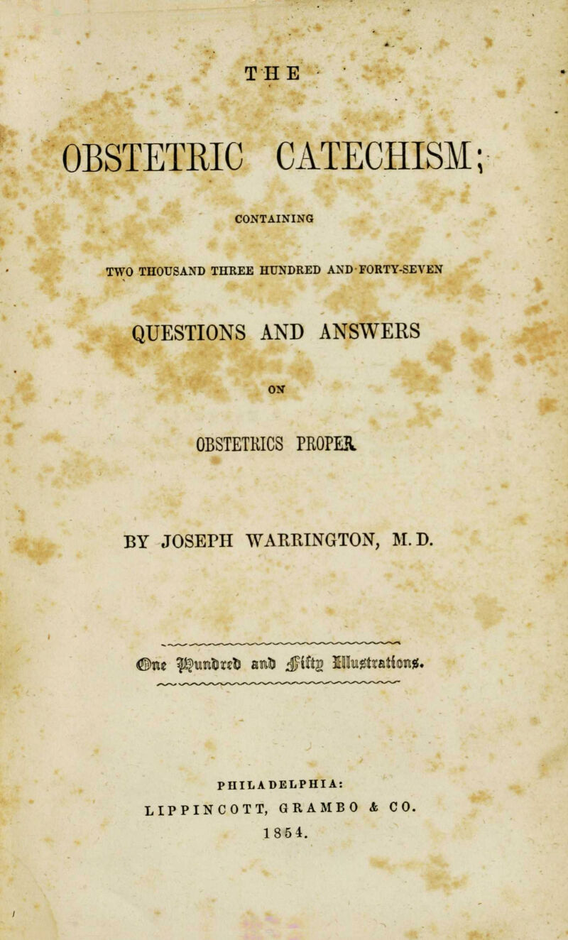 OBSTETRIC CATECHISM; CONTAINING TWO THOUSAND THREE HUNDRED AND FORTY-SEVEN QUESTIONS AND ANSWERS OBSTETRICS PROPER BY JOSEPH WARRINGTON, M.D. #rw P?unl>wtl auto ^jFiftjg Mk^tiatioiMf. PHILADELPHIA: LIPPINCOTT, GRAMBO & CO. 1854.