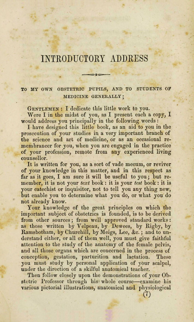 INTRODUCTORY ADDRESS TO MY OWN OBSTETRIC PUPILS, AND TO STUDENTS OP MEDICINE GENERALLY; Gentlemen : I dedicate this little work to you. Were I in the midst of you, as I present each a copy, I would address you principally in the following words: I have designed this little book, as an aid to you in the prosecution of your studies in a very important branch of the science and art of medicine, or as an occasional re- membrancer for you, when you are engaged in the practice of your profession, remote from any experienced living counsellor. It is written for you, as a sort of vade mecum, or reviver of your knowledge in this matter, and in this respect as far as it goes, I am sure it will be useful to you; but re- member, it is not your text book : it is your test book : it is your catechist or inquisitor, not to tell you any thing new, but enable you to determine what you do, or what you do not already know. Your knowledge of the great principles on which the important subject of obstetrics is founded, is to be derived from other sources; from well approved standard works: as those written by Velpeau, by Dewees, by Rigby, by Ramsbotham, by Churchill, by Meigs, Lee, &c.; and to un- derstand either, or all of them well, you must give faithful attention to the study of the anatomy of the female pelvis, and all those organs which are concerned in the process of conception, gestation, parturition and lactation. These you must study by personal application of yOur scalpel, under the direction of a skilful anatomical teacher. Then follow closely upon the demonstrations of your Ob- stetric Professor through his whole course—examine his various pictorial illustrations, anatomical and physiological