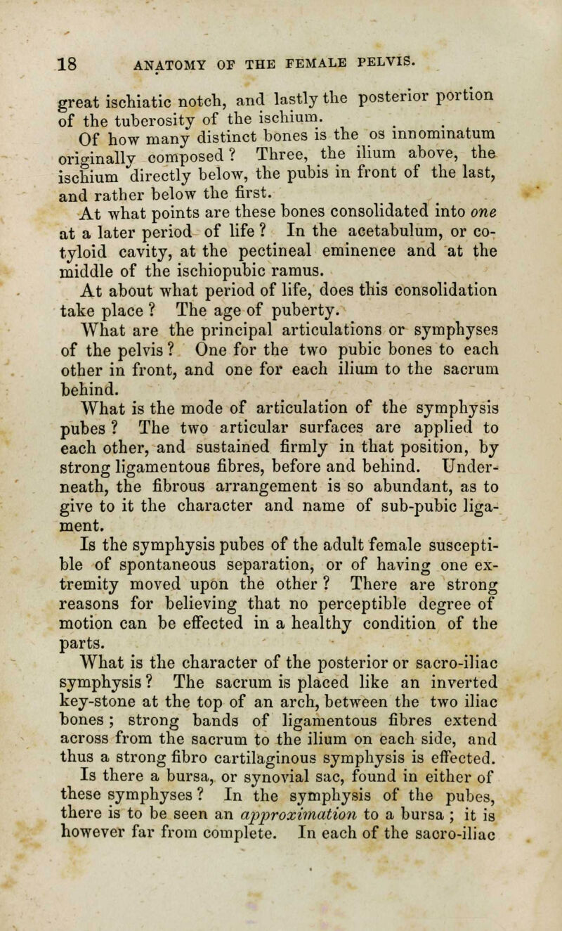 great ischiatic notch, and lastly the posterior portion of the tuberosity of the ischium. Of how many distinct bones is the os mnommatum originally composed? Three, the ilium above, the ischium directly below, the pubis in front of the last, and rather below the first. At what points are these bones consolidated into one at a later period of life ? In the acetabulum, or co- tyloid cavity, at the pectineal eminence and at the middle of the ischiopubic ramus. At about what period of life, does this consolidation take place ? The age of puberty. What are the principal articulations or symphyses of the pelvis ? One for the two pubic bones to each other in front, and one for each ilium to the sacrum behind. What is the mode of articulation of the symphysis pubes ? The two articular surfaces are applied to each other, and sustained firmly in that position, by strong ligamentous fibres, before and behind. Under- neath, the fibrous arrangement is so abundant, as to give to it the character and name of sub-pubic liga- ment. Is the symphysis pubes of the adult female suscepti- ble of spontaneous separation, or of having one ex- tremity moved upon the other ? There are strong reasons for believing that no perceptible degree of motion can be effected in a healthy condition of the parts. What is the character of the posterior or sacro-iliac symphysis ? The sacrum is placed like an inverted key-stone at the top of an arch, between the two iliac bones; strong bands of ligamentous fibres extend across from the sacrum to the ilium on each side, and thus a strong fibro cartilaginous symphysis is effected. Is there a bursa, or synovial sac, found in either of these symphyses ? In the symphysis of the pubes, there is to be seen an approximation to a bursa ; it is however far from complete. In each of the saoro-iliac