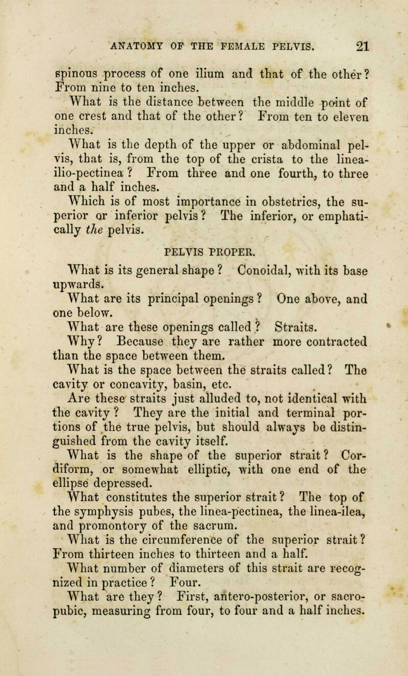 spinous process of one ilium and that of the other ? From nine to ten inches. What is the distance between the middle paint of one crest and that of the other? From ten to eleven inches. What is the depth of the upper or abdominal pel- vis, that is, from the top of the crista to the linea- ilio-pectinea ? From three and one fourth, to three and a half inches. Which is of most importance in obstetrics, the su- perior or inferior pelvis ? The inferior, or emphati- cally the pelvis. PELVIS PROPER. What is its general shape ? Conoidal, with its base upwards. What are its principal openings ? One above, and one below. What are these openings called ? Straits. Why ? Because they are rather more contracted than the space between them. What is the space between the straits called? The cavity or concavity, basin, etc. Are these straits just alluded to, not identical with the cavity ? They are the initial and terminal por- tions of the true pelvis, but should always be distin- guished from the cavity itself. What is the shape of the superior strait ? Cor- diform, or somewhat elliptic, with one end of the ellipse depressed. What constitutes the superior strait ? The top of the symphysis pubes, the linea-pectinea, the linea-ilea, and promontory of the sacrum. What is the circumference of the superior strait ? From thirteen inches to thirteen and a half. What number of diameters of this strait are recog- nized in practice ? Four. What are they ? First, antero-posterior, or sacro- pubic, measuring from four, to four and a half inches.