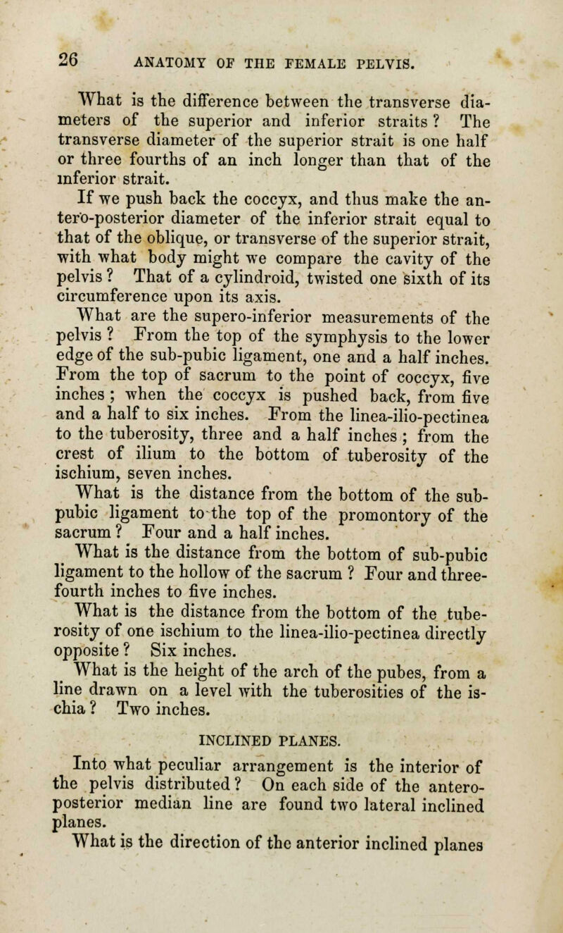 What is the difference between the transverse dia- meters of the superior and inferior straits ? The transverse diameter of the superior strait is one half or three fourths of an inch longer than that of the inferior strait. If we push back the coccyx, and thus make the an- teroposterior diameter of the inferior strait equal to that of the oblique, or transverse of the superior strait, with what body might we compare the cavity of the pelvis ? That of a cylindroid, twisted one sixth of its circumference upon its axis. What are the supero-inferior measurements of the pelvis ? From the top of the symphysis to the lower edge of the sub-pubic ligament, one and a half inches. From the top of sacrum to the point of coccyx, five inches ; when the coccyx is pushed back, from five and a half to six inches. From the linea-ilio-pectinea to the tuberosity, three and a half inches ; from the crest of ilium to the bottom of tuberosity of the ischium, seven inches. What is the distance from the bottom of the sub- pubic ligament to the top of the promontory of the sacrum ? Four and a half inches. What is the distance from the bottom of sub-pubic ligament to the hollow of the sacrum ? Four and three- fourth inches to five inches. What is the distance from the bottom of the tube- rosity of one ischium to the linea-ilio-pectinea directly opposite ? Six inches. What is the height of the arch of the pubes, from a line drawn on a level with the tuberosities of the is- chia 1 Two inches. INCLINED PLANES. Into what peculiar arrangement is the interior of the pelvis distributed ? On each side of the antero- posterior median line are found two lateral inclined planes. What is the direction of the anterior inclined planes
