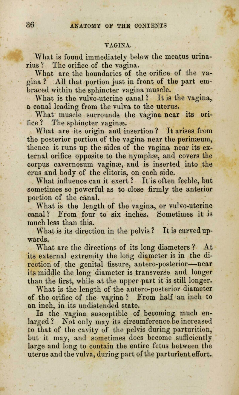 VAGINA. What is found immediately below the meatus urina- rius ? The orifice of the vagina. What are the boundaries of the orifice of the va- gina ? All that portion just in front of the part em- braced within the sphincter vagina muscle. What is the vulvo-uterine canal ? It is the vagina, a canal leading from the vulva to the uterus. What muscle surrounds the vagina near its ori- fice ? The sphincter vaginae. What are its origin and insertion ? It arises from the posterior portion of the vagina near the perinseum, thence it runs up the sides of the vagina near its ex- ternal orifice opposite to the nymphse, and covers the corpus cavernosum vaginae, and is inserted into the crus and body of the clitoris, on each side. What influence can it exert ? It is often feeble, but sometimes so powerful as to close firmly the anterior portion of the canal. What is the length of the vagina, or vulvo-uterine canal ? From four to six inches. Sometimes it is much less than this. What is its direction in the pelvis ? It is curved up- wards. What are the directions of its long diameters ? At its external extremity the long diameter is in the di- rection of the genital fissure, antero-posterior—near its middle the long diameter is transverse and longer than the first, while at the upper part it is still longer. What is the length of the antero-posterior diameter of the orifice of the vagina ? From half an inch to an inch, in its undistended state. Is the vagina susceptible of becoming much en- larged ? Not only may its circumference be increased to that of the cavity of the pelvis during parturition, but it may, and sometimes does become sufficiently large and long to contain the entire fetus between the uterus and the vulva, during part of the parturient effort.