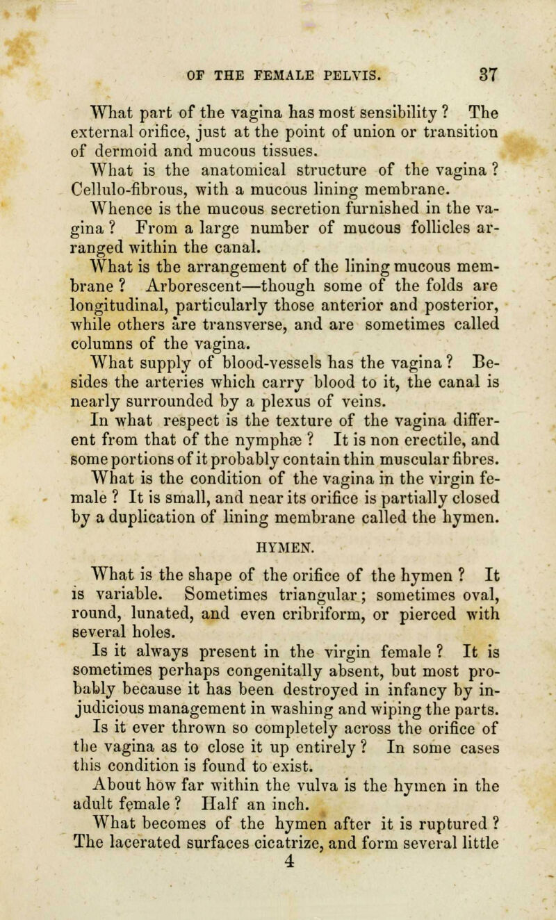 What part of the vagina has most sensibility ? The external orifice, just at the point of union or transition of dermoid and mucous tissues. What is the anatomical structure of the vagina ? Cellulo-fibrous, with a mucous lining membrane. Whence is the mucous secretion furnished in the va- gina ? From a large number of mucous follicles ar- ranged within the canal. What is the arrangement of the lining mucous mem- brane ? Arborescent—though some of the folds are longitudinal, particularly those anterior and posterior, while others are transverse, and are sometimes called columns of the vagina. What supply of blood-vessels has the vagina ? Be- sides the arteries which carry blood to it, the canal is nearly surrounded by a plexus of veins. In what respect is the texture of the vagina differ- ent from that of the nymphae ? It is non erectile, and some portions of it probably contain thin muscular fibres. What is the condition of the vagina in the virgin fe- male ? It is small, and near its orifice is partially closed by a duplication of lining membrane called the hymen. HYMEN. What is the shape of the orifice of the hymen ? It is variable. Sometimes triangular; sometimes oval, round, lunated, and even cribriform, or pierced with several holes. Is it always present in the virgin female ? It is sometimes perhaps congenitally absent, but most pro- bably because it has been destroyed in infancy by in- judicious management in washing and wiping the parts. Is it ever thrown so completely across the orifice of the vagina as to close it up entirely ? In some cases this condition is found to exist. About how far within the vulva is the hymen in the adult female ? Half an inch. What becomes of the hymen after it is ruptured ? The lacerated surfaces cicatrize, and form several little 4