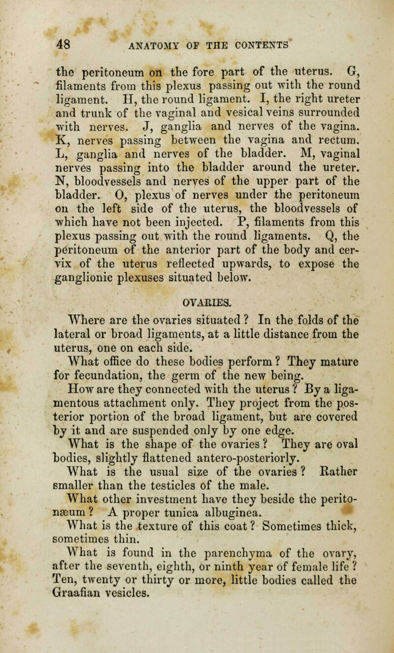 the peritoneum on the fore part of the uterus. G, filaments from this plexus passing out with the round ligament. H, the round ligament. I, the right ureter and trunk of the vaginal and vesical veins surrounded with nerves. J, ganglia and nerves of the vagina. K, nerves passing between the vagina and rectum. L, ganglia and nerves of the bladder. M, vaginal nerves passing into the bladder around the ureter. N, bloodvessels and nerves of the upper part of the bladder. 0, plexus of nerves under the peritoneum on the left side of the uterus, the bloodvessels of which have not been injected. P, filaments from this plexus passing out with the round ligaments. Q, the peritoneum of the anterior part of the body and cer- vix of the uterus reflected upwards, to expose the ganglionic plexuses situated below. OVARIES. Where are the ovaries situated ? In the folds of the lateral or broad ligaments, at a little distance from the uterus, one on each side. What office do these bodies perform ? They mature for fecundation, the germ of the new being. How are they connected with the uterus ? By a liga- mentous attachment only. They project from the pos- terior portion of the broad ligament, but are covered by it and are suspended only by one edge. What is the shape of the ovaries ? They are oval bodies, slightly flattened antero-posteriorly. What is the usual size of the ovaries ? Rather smaller than the testicles of the male. What other investment have they beside the perito- nasum ? A proper tunica albuginea. What is the texture of this coat ? Sometimes thick, sometimes thin. What is found in the parenchyma of the ovary, after the seventh, eighth, or ninth year of female life ? Ten, twenty or thirty or more, little bodies called the Graafian vesicles.