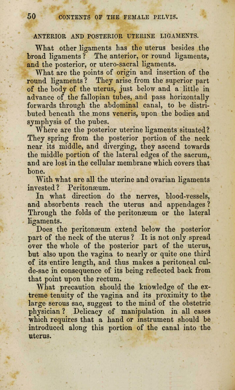 ANTERIOR AND POSTERIOR UTERINE LIGAMENTS. What other ligaments has the uterus hesides the broad ligaments ? The anterior, or round ligaments, and the posterior, or utero-sacral ligaments. What are the points of origin and insertion of the round ligaments ? They arise from the superior part of the body of the uterus, just below and a little in advance of the fallopian tubes, and pass horizontally forwards through the abdominal canal, to be distri- buted beneath the mons veneris, upon the bodies and symphysis of the pubes. Where are the posterior uterine ligaments situated? They spring from the posterior portion of the neck near its middle, and diverging, they ascend towards the middle portion of the lateral edges of the sacrum, and are lost in the cellular membrane which covers that bone. With what are all the uterine and ovarian ligaments invested ? Peritonaeum. In what direction do the nerves, blood-vessels, and absorbents reach the uterus and appendages ? Through the folds of the peritonaeum or the lateral ligaments. Does the peritonaeum extend below the posterior part of the neck of the uterus ? It is not only spread over the whole of the posterior part of the uterus, but also upon the vagina to nearly or quite one third of its entire length, and thus makes a peritoneal cul- de-sac in consequence of its being reflected back from that point upon the rectum. What precaution should the knowledge of the ex- treme tenuity of the vagina and its proximity to the large serous sac, suggest to the mind of the obstetric physician ? Delicacy of manipulation in all cases which requires that a hand or instrument should be introduced along this portion of the canal into the uterus.