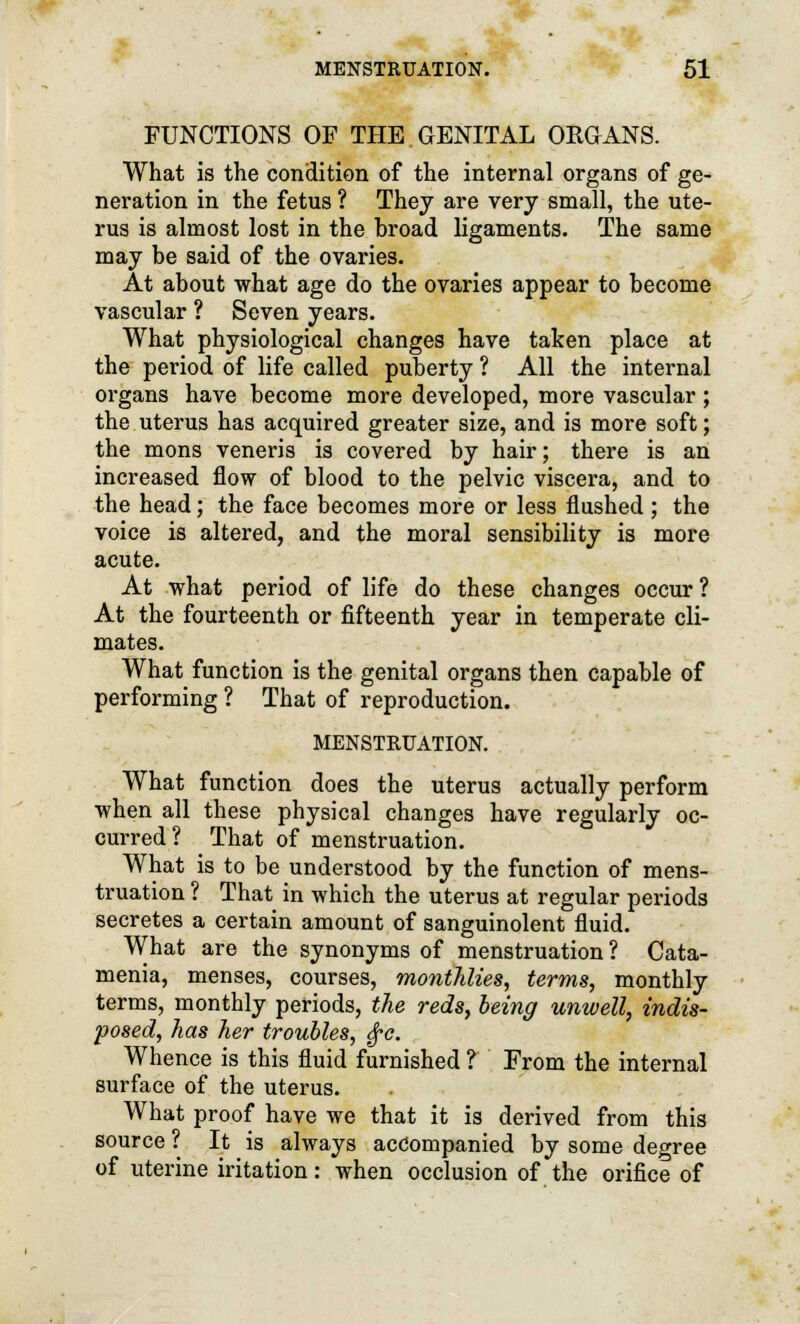 FUNCTIONS OF THE GENITAL ORGANS. What is the condition of the internal organs of ge- neration in the fetus ? They are very small, the ute- rus is almost lost in the hroad ligaments. The same may be said of the ovaries. At about what age do the ovaries appear to become vascular ? Seven years. What physiological changes have taken place at the period of life called puberty ? All the internal organs have become more developed, more vascular ; the uterus has acquired greater size, and is more soft; the mons veneris is covered by hair; there is an increased flow of blood to the pelvic viscera, and to the head; the face becomes more or less flushed ; the voice is altered, and the moral sensibility is more acute. At what period of life do these changes occur ? At the fourteenth or fifteenth year in temperate cli- mates. What function is the genital organs then capable of performing ? That of reproduction. MENSTRUATION. What function does the uterus actually perform when all these physical changes have regularly oc- curred? That of menstruation. What is to be understood by the function of mens- truation ? That in which the uterus at regular periods secretes a certain amount of sanguinolent fluid. What are the synonyms of menstruation? Cata- menia, menses, courses, monthlies, terms, monthly terms, monthly periods, the reds, being unwell, indis- posed, has her troubles, £c. Whence is this fluid furnished ? From the internal surface of the uterus. What proof have we that it is derived from this source ? It is always accompanied by some degree of uterine iritation: when occlusion of the orifice of