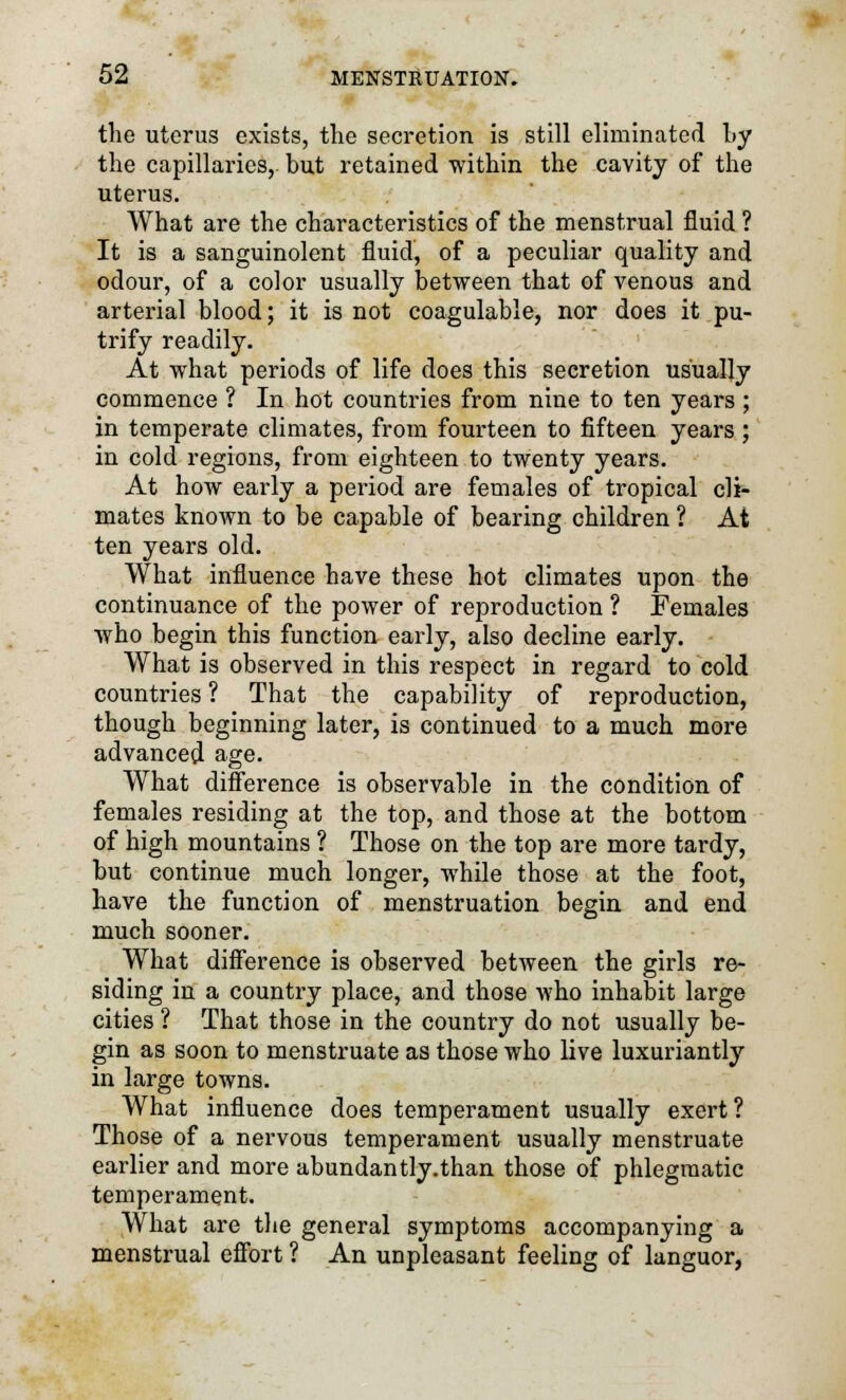 the uterus exists, the secretion is still eliminated Ly the capillaries,- but retained within the cavity of the uterus. What are the characteristics of the menstrual fluid ? It is a sanguinolent fluid, of a peculiar quality and odour, of a color usually between that of venous and arterial blood; it is not coagulable, nor does it pu- trify readily. At what periods of life does this secretion usually commence ? In hot countries from nine to ten years ; in temperate climates, from fourteen to fifteen years ; in cold regions, from eighteen to twenty years. At how early a period are females of tropical cli- mates known to be capable of bearing children ? At ten years old. What influence have these hot climates upon the continuance of the power of reproduction ? Females who begin this function early, also decline early. What is observed in this respect in regard to cold countries ? That the capability of reproduction, though beginning later, is continued to a much more advanced age. What difference is observable in the condition of females residing at the top, and those at the bottom of high mountains ? Those on the top are more tardy, but continue much longer, while those at the foot, have the function of menstruation begin and end much sooner. What difference is observed between the girls re- siding in a country place, and those who inhabit large cities ? That those in the country do not usually be- gin as soon to menstruate as those who live luxuriantly in large towns. What influence does temperament usually exert ? Those of a nervous temperament usually menstruate earlier and more abundantly.than those of phlegmatic temperament. What are the general symptoms accompanying a menstrual effort ? An unpleasant feeling of languor,