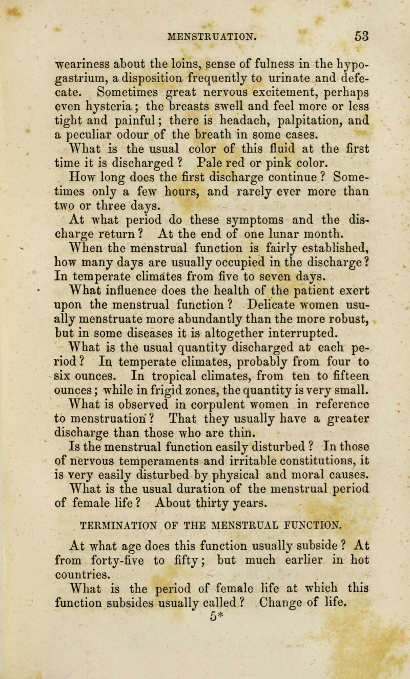 weariness about the loins, sense of fulness in the hypo- gastrium, a disposition frequently to urinate and defe- cate. Sometimes great nervous excitement, perhaps even hysteria; the breasts swell and feel more or less tight and painful; there is headach, palpitation, and a peculiar odour of the breath in some cases. What is the usual color of this fluid at the first time it is discharged ? Pale red or pink color. How long does the first discharge continue ? Some- times only a few hours, and rarely ever more than two or three days. At what period do these symptoms and the dis- charge return ? At the end of one lunar month. When the menstrual function is fairly established, how many days are usually occupied in the discharge ? In temperate climates from five to seven days. What influence does the health of the patient exert upon the menstrual function ? Delicate women usu- ally menstruate more abundantly than the more robust, but in some diseases it is altogether interrupted. What is the usual quantity discharged at each pe- riod ? In temperate climates, probably from four to six ounces. In tropical climates, from ten to fifteen ounces; while in frigid zones, the quantity is very small. What is observed in corpulent women in reference to menstruation ? That they usually have a greater discharge than those who are thin. Is the menstrual function easily disturbed ? In those of nervous temperaments and irritable constitutions, it is very easily disturbed by physical and moral causes. What is the usual duration of the menstrual period of female life ? About thirty years. TERMINATION OF THE MENSTRUAL FUNCTION. At what age does this function usually subside ? At from forty-five to fifty; but much earlier in hot countries. What is the period of female life at which this function subsides usually called? Change of life. 5*